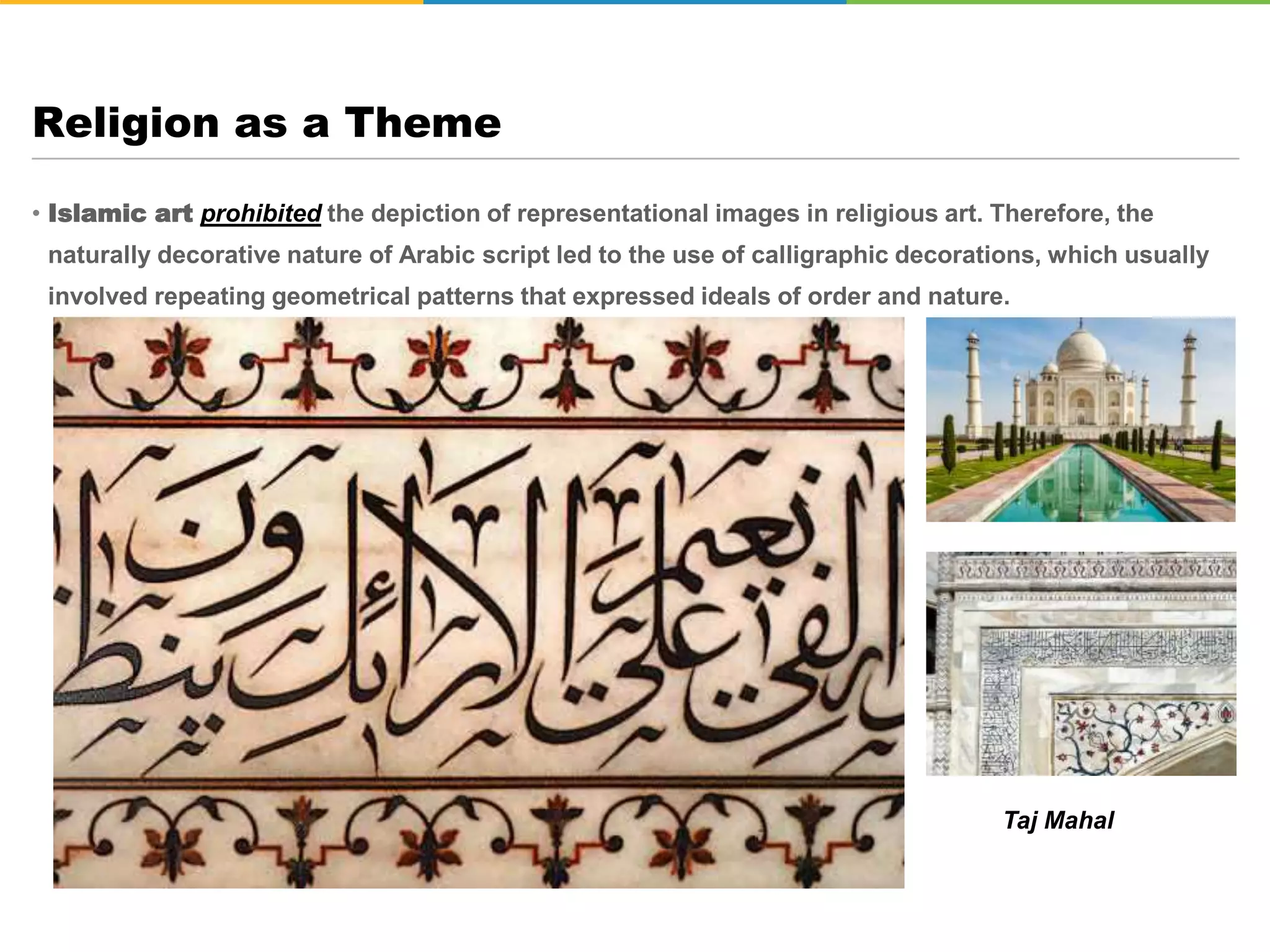 • Islamic art prohibited the depiction of representational images in religious art. Therefore, the
naturally decorative nature of Arabic script led to the use of calligraphic decorations, which usually
involved repeating geometrical patterns that expressed ideals of order and nature.
Religion as a Theme
Taj Mahal
 