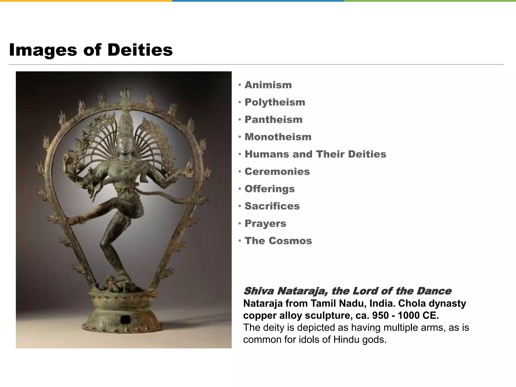 • Animism
• Polytheism
• Pantheism
• Monotheism
• Humans and Their Deities
• Ceremonies
• Offerings
• Sacrifices
• Prayers
• The Cosmos
Images of Deities
Shiva Nataraja, the Lord of the Dance
Nataraja from Tamil Nadu, India. Chola dynasty
copper alloy sculpture, ca. 950 - 1000 CE.
The deity is depicted as having multiple arms, as is
common for idols of Hindu gods.
 