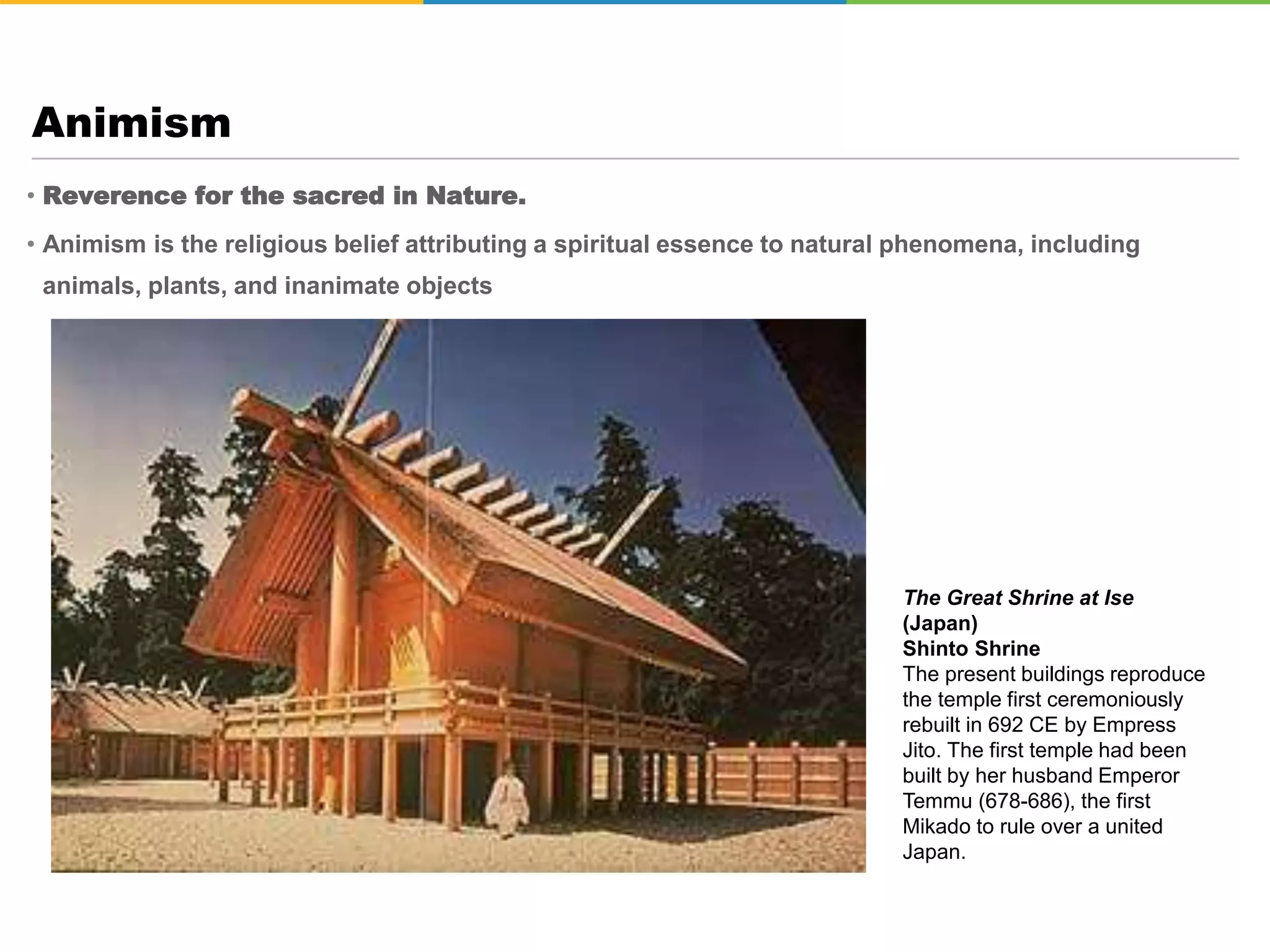 • Reverence for the sacred in Nature.
• Animism is the religious belief attributing a spiritual essence to natural phenomena, including
animals, plants, and inanimate objects
Animism
The Great Shrine at Ise
(Japan)
Shinto Shrine
The present buildings reproduce
the temple first ceremoniously
rebuilt in 692 CE by Empress
Jito. The first temple had been
built by her husband Emperor
Temmu (678-686), the first
Mikado to rule over a united
Japan.
 