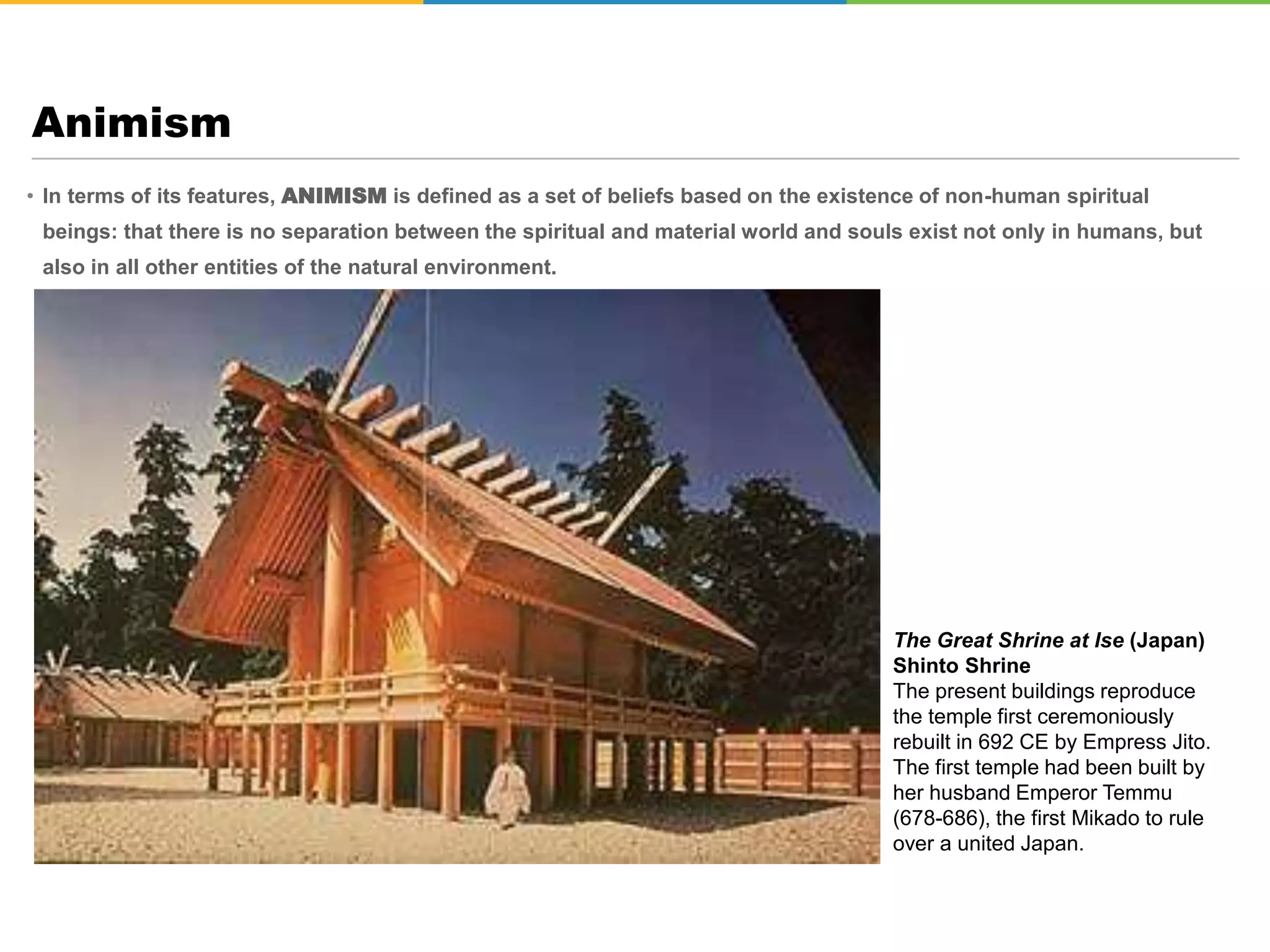 • In terms of its features, ANIMISM is defined as a set of beliefs based on the existence of non-human spiritual
beings: that there is no separation between the spiritual and material world and souls exist not only in humans, but
also in all other entities of the natural environment.
Animism
The Great Shrine at Ise (Japan)
Shinto Shrine
The present buildings reproduce
the temple first ceremoniously
rebuilt in 692 CE by Empress Jito.
The first temple had been built by
her husband Emperor Temmu
(678-686), the first Mikado to rule
over a united Japan.
 