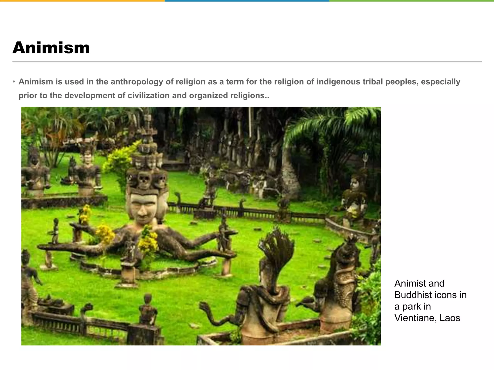 • Animism is used in the anthropology of religion as a term for the religion of indigenous tribal peoples, especially
prior to the development of civilization and organized religions..
Animism
Animist and
Buddhist icons in
a park in
Vientiane, Laos
 