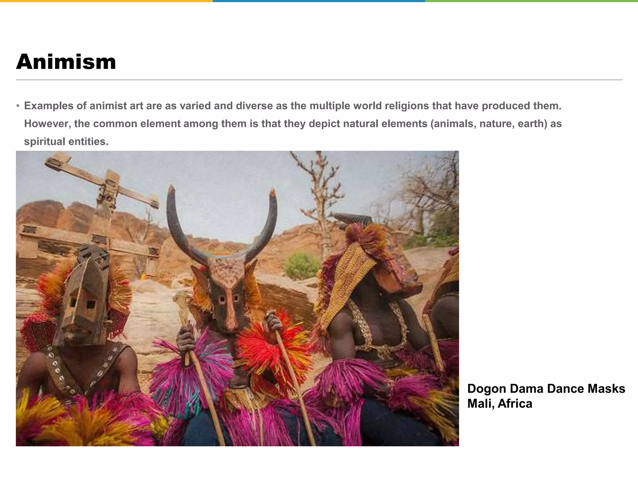 • Examples of animist art are as varied and diverse as the multiple world religions that have produced them.
However, the common element among them is that they depict natural elements (animals, nature, earth) as
spiritual entities.
Animism
Dogon Dama Dance Masks
Mali, Africa
 