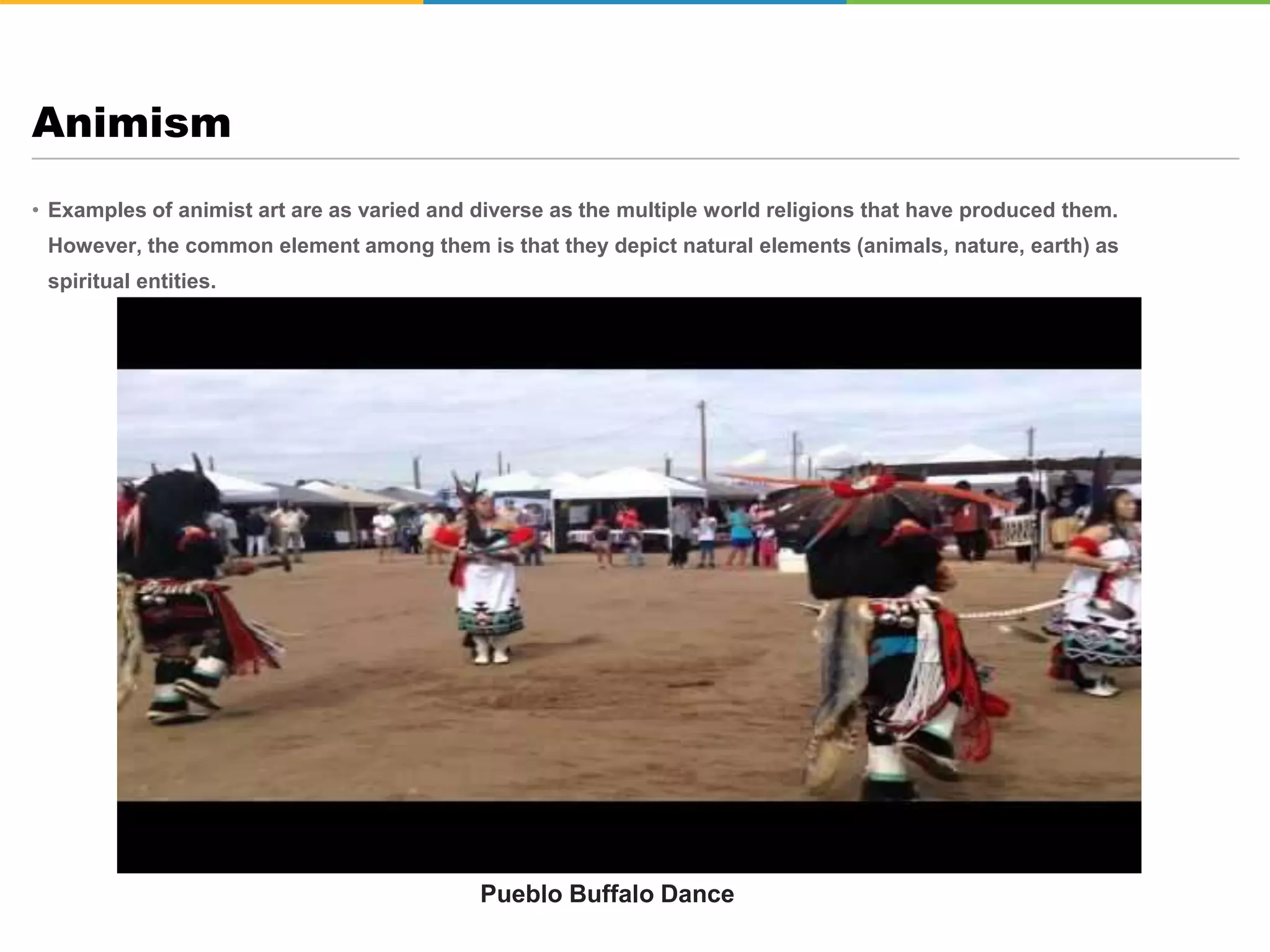 • Examples of animist art are as varied and diverse as the multiple world religions that have produced them.
However, the common element among them is that they depict natural elements (animals, nature, earth) as
spiritual entities.
Animism
Pueblo Buffalo Dance
 