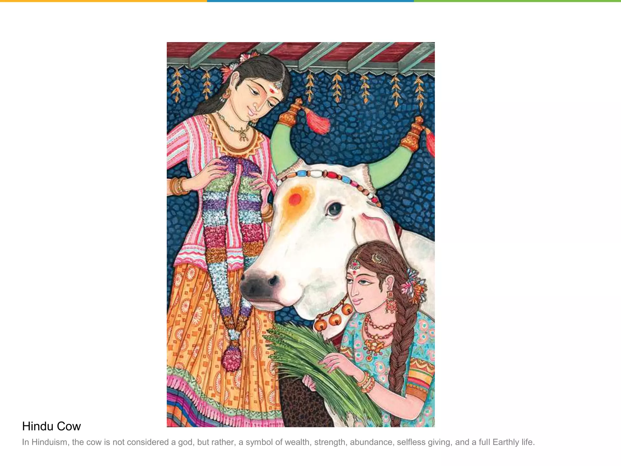 Hindu Cow
In Hinduism, the cow is not considered a god, but rather, a symbol of wealth, strength, abundance, selfless giving, and a full Earthly life.
 