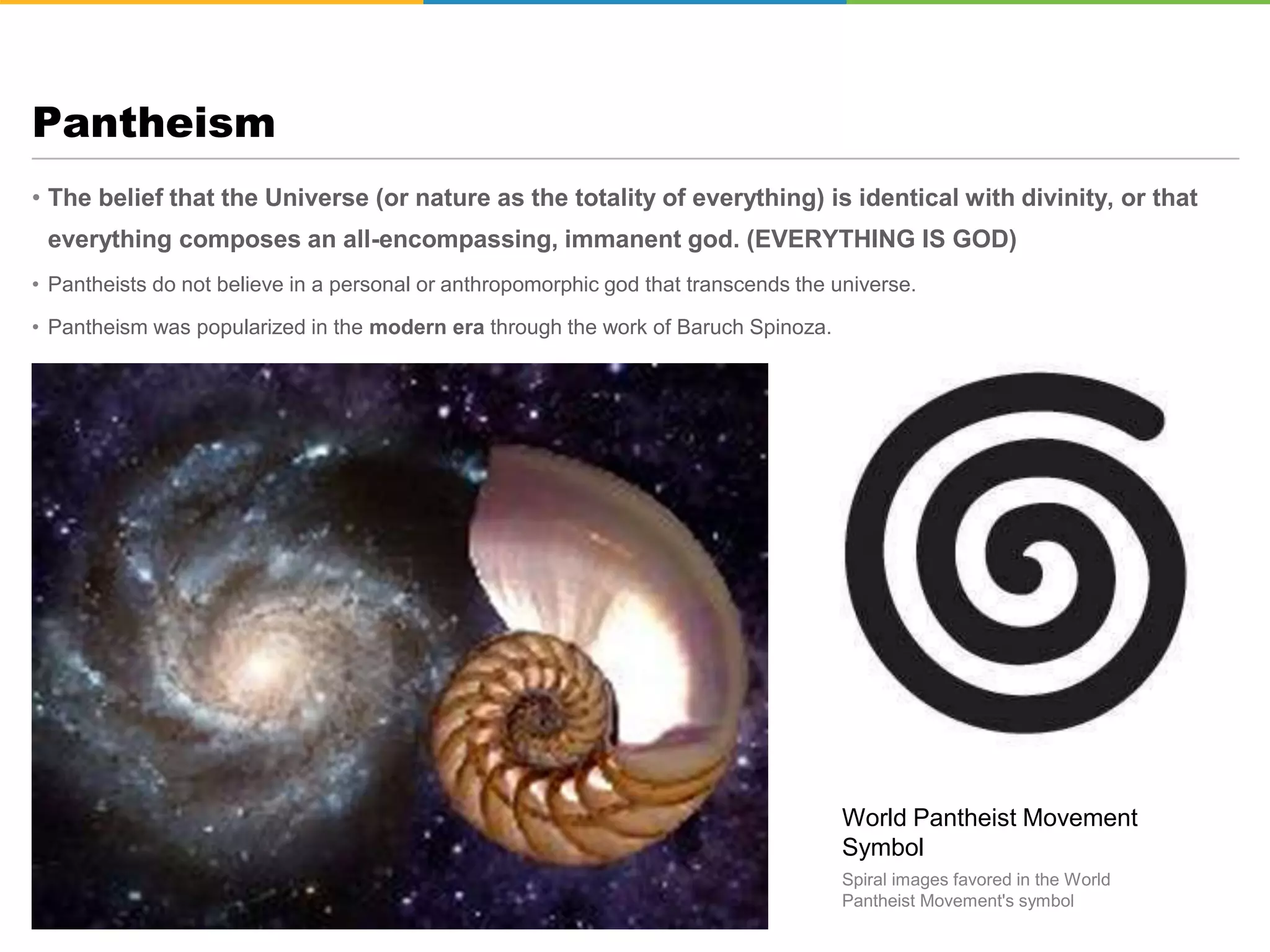• The belief that the Universe (or nature as the totality of everything) is identical with divinity, or that
everything composes an all-encompassing, immanent god. (EVERYTHING IS GOD)
• Pantheists do not believe in a personal or anthropomorphic god that transcends the universe.
• Pantheism was popularized in the modern era through the work of Baruch Spinoza.
Pantheism
World Pantheist Movement
Symbol
Spiral images favored in the World
Pantheist Movement's symbol
 