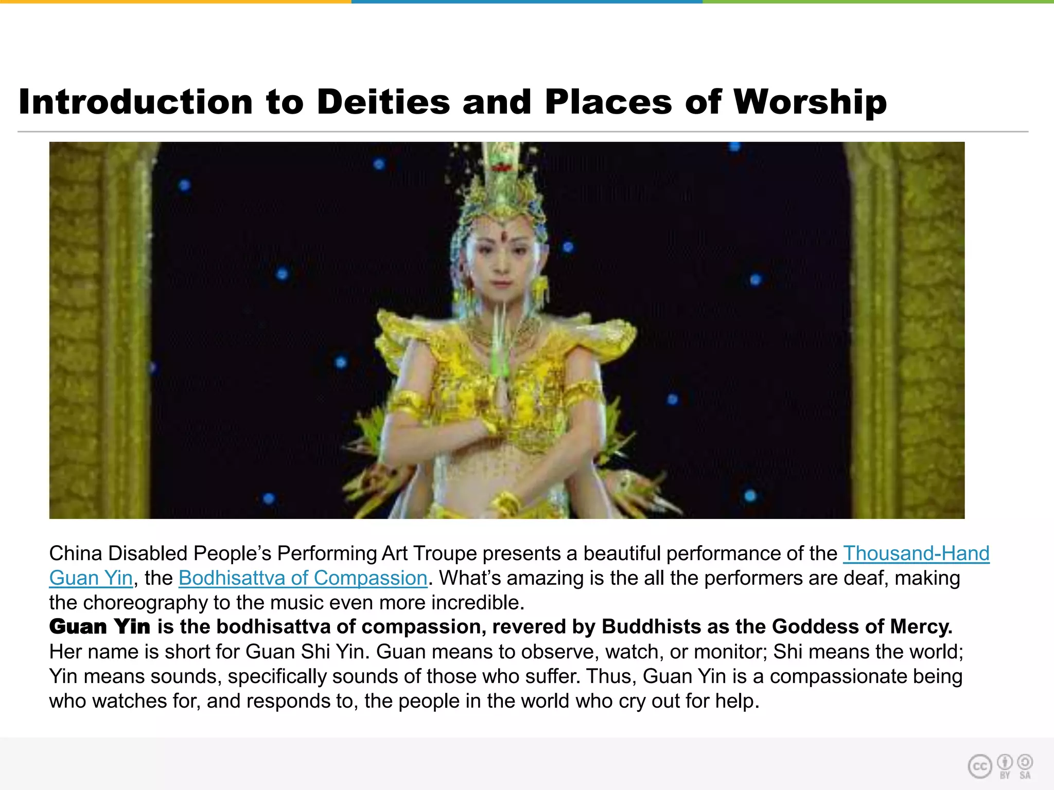 Introduction to Deities and Places of Worship
China Disabled People’s Performing Art Troupe presents a beautiful performance of the Thousand-Hand
Guan Yin, the Bodhisattva of Compassion. What’s amazing is the all the performers are deaf, making
the choreography to the music even more incredible.
Guan Yin is the bodhisattva of compassion, revered by Buddhists as the Goddess of Mercy.
Her name is short for Guan Shi Yin. Guan means to observe, watch, or monitor; Shi means the world;
Yin means sounds, specifically sounds of those who suffer. Thus, Guan Yin is a compassionate being
who watches for, and responds to, the people in the world who cry out for help.
 