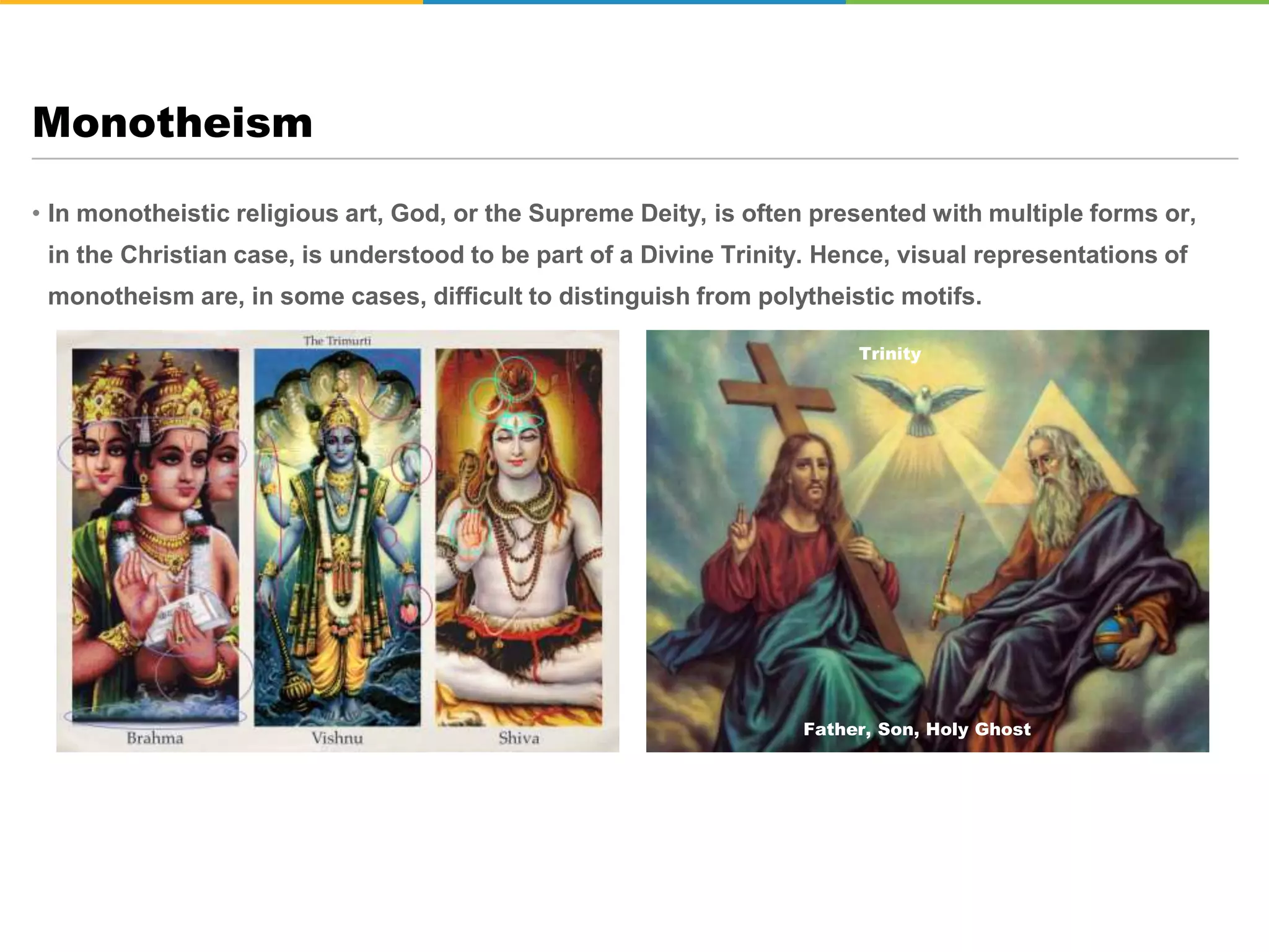 • In monotheistic religious art, God, or the Supreme Deity, is often presented with multiple forms or,
in the Christian case, is understood to be part of a Divine Trinity. Hence, visual representations of
monotheism are, in some cases, difficult to distinguish from polytheistic motifs.
Monotheism
Trinity
Father, Son, Holy Ghost
 