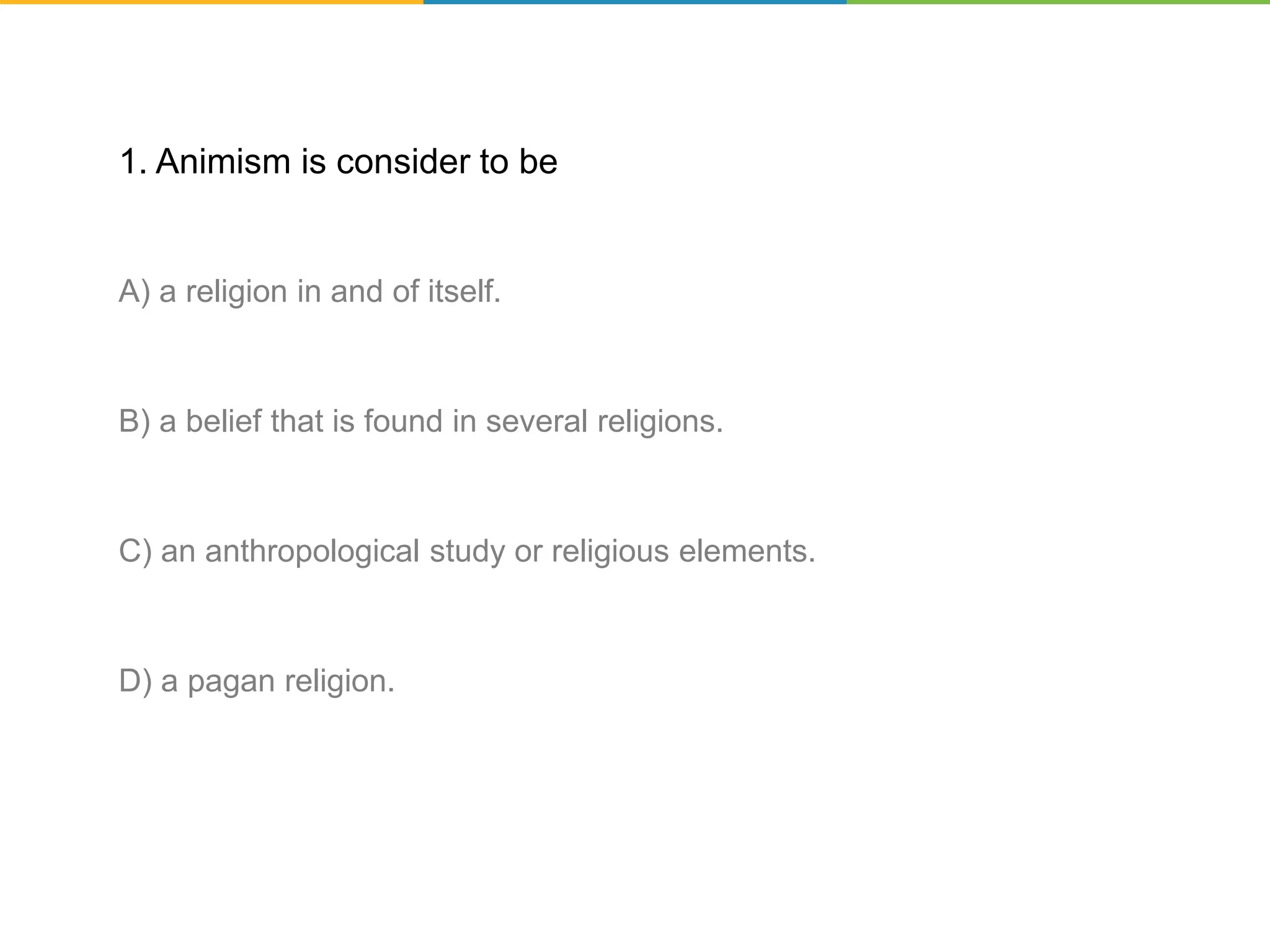1. Animism is consider to be
A) a religion in and of itself.
B) a belief that is found in several religions.
C) an anthropological study or religious elements.
D) a pagan religion.
 