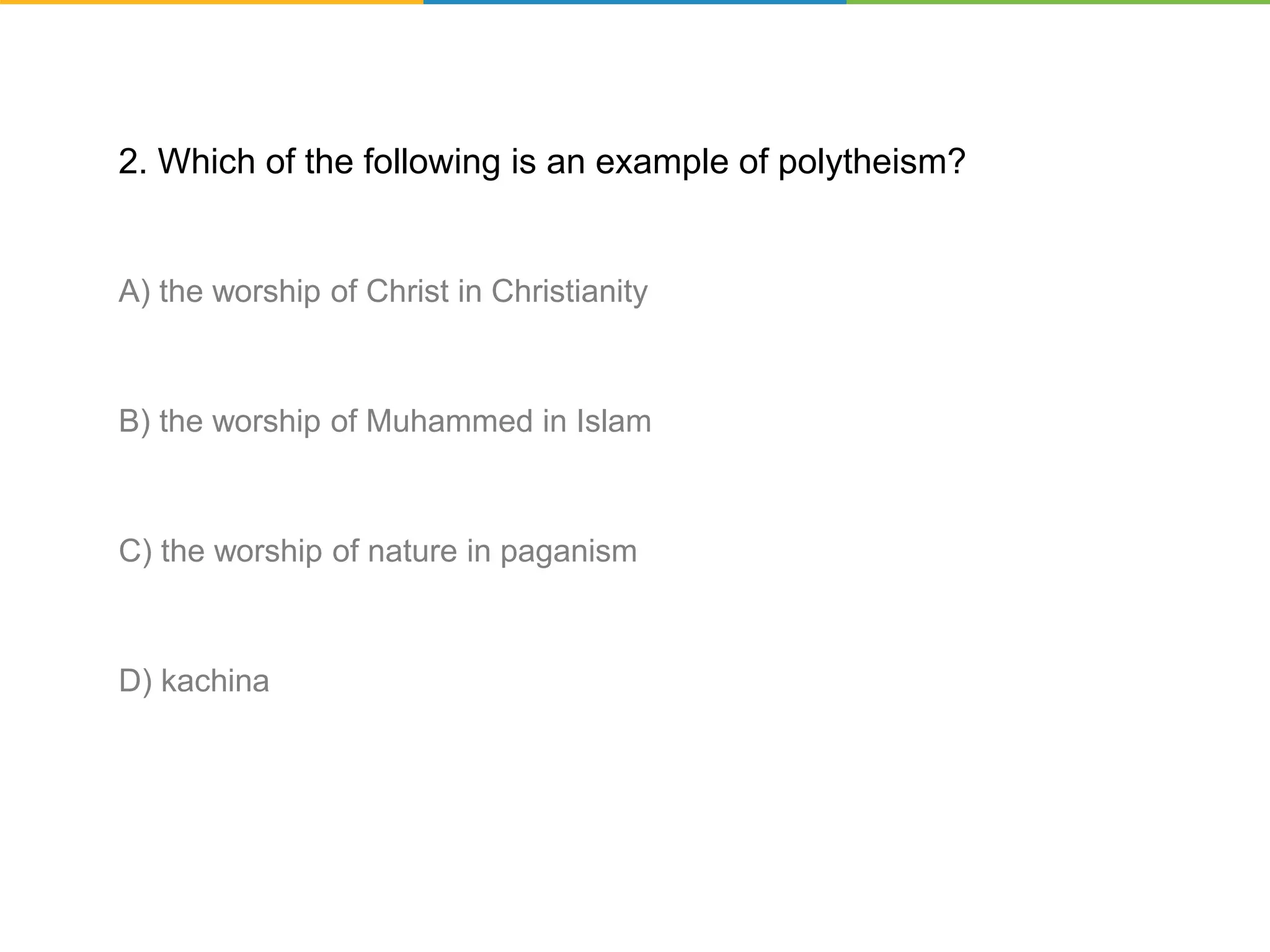 2. Which of the following is an example of polytheism?
A) the worship of Christ in Christianity
B) the worship of Muhammed in Islam
C) the worship of nature in paganism
D) kachina
 