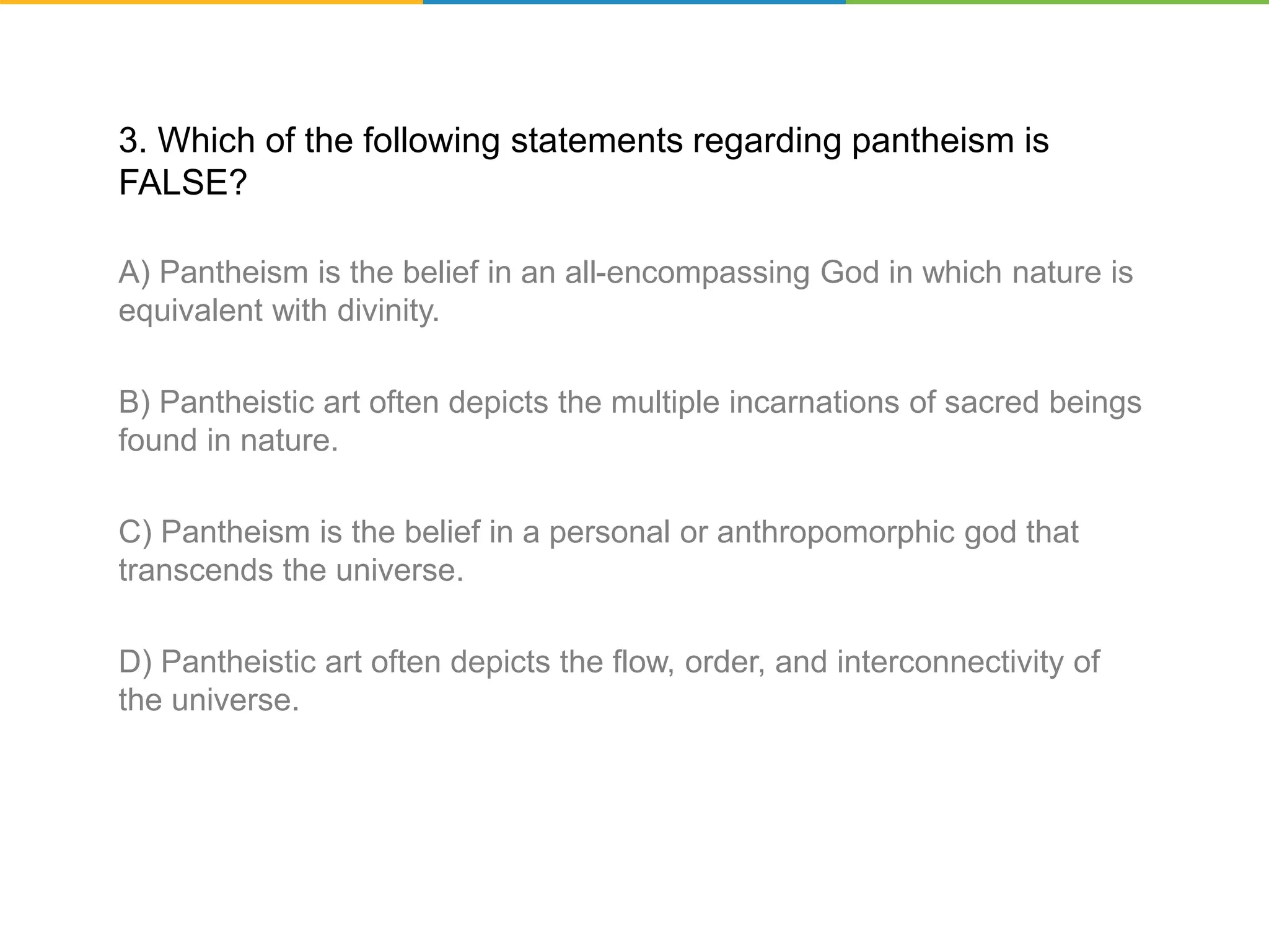 3. Which of the following statements regarding pantheism is
FALSE?
A) Pantheism is the belief in an all-encompassing God in which nature is
equivalent with divinity.
B) Pantheistic art often depicts the multiple incarnations of sacred beings
found in nature.
C) Pantheism is the belief in a personal or anthropomorphic god that
transcends the universe.
D) Pantheistic art often depicts the flow, order, and interconnectivity of
the universe.
 