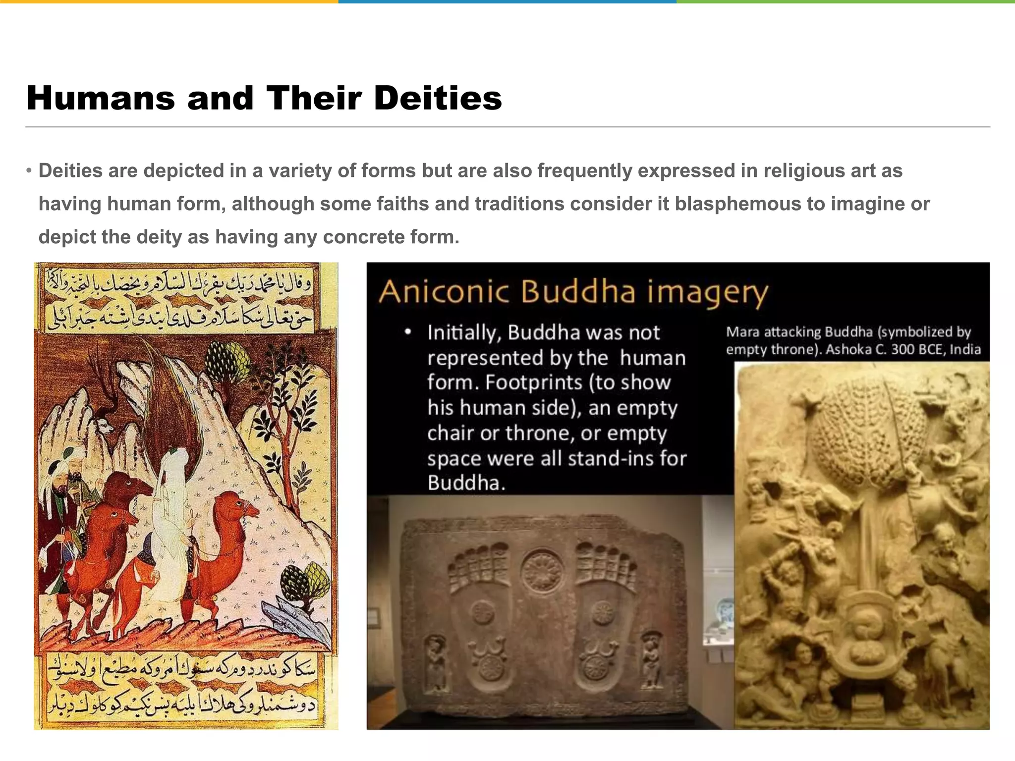 • Deities are depicted in a variety of forms but are also frequently expressed in religious art as
having human form, although some faiths and traditions consider it blasphemous to imagine or
depict the deity as having any concrete form.
Humans and Their Deities
 