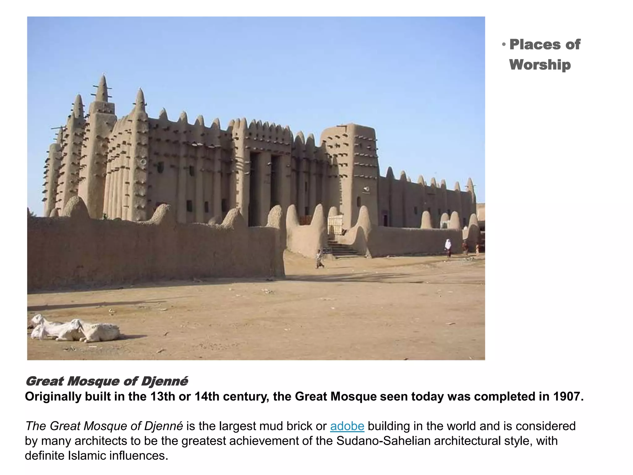 Great Mosque of Djenné
Originally built in the 13th or 14th century, the Great Mosque seen today was completed in 1907.
The Great Mosque of Djenné is the largest mud brick or adobe building in the world and is considered
by many architects to be the greatest achievement of the Sudano-Sahelian architectural style, with
definite Islamic influences.
• Places of
Worship
 