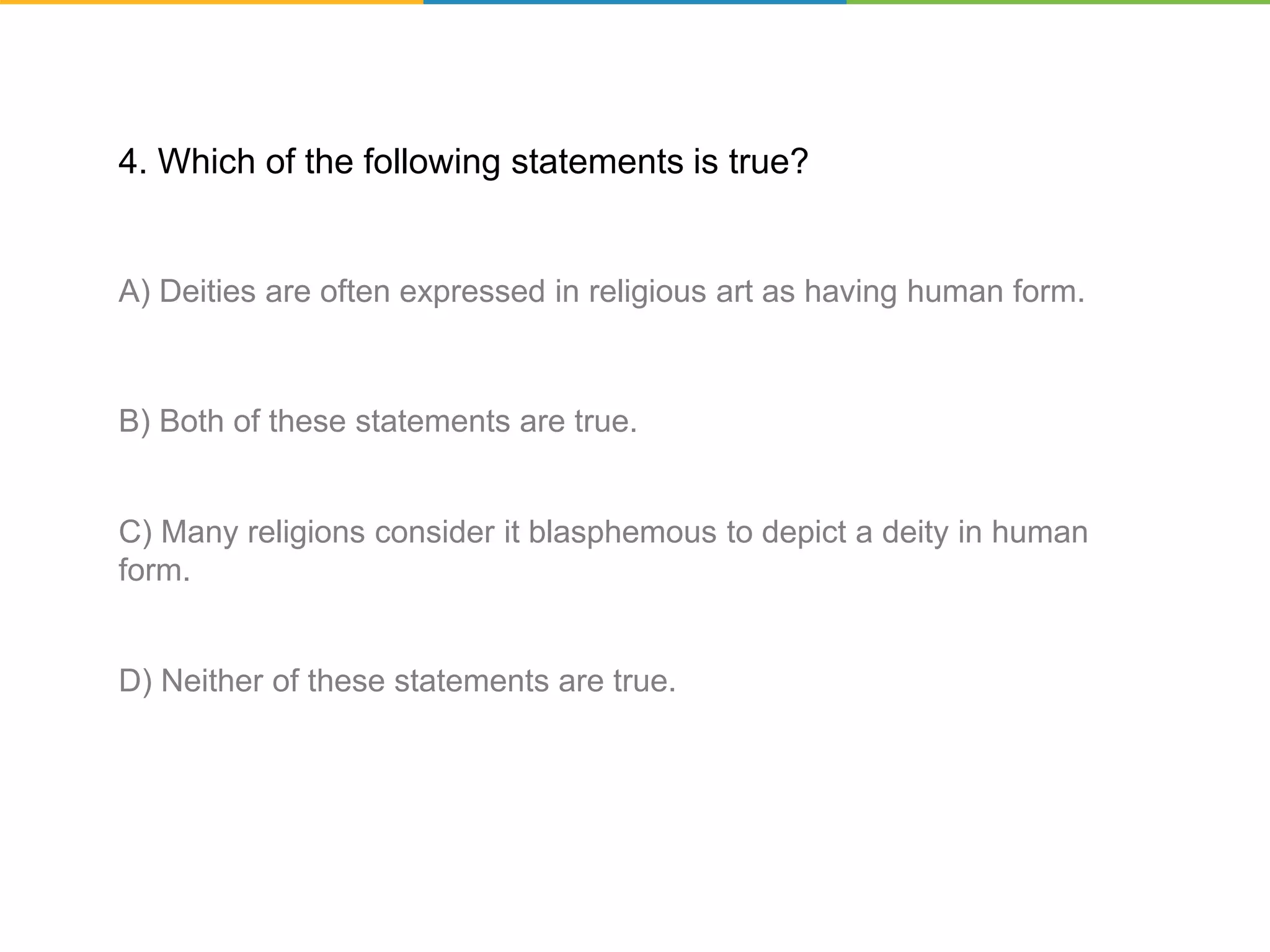 4. Which of the following statements is true?
A) Deities are often expressed in religious art as having human form.
B) Both of these statements are true.
C) Many religions consider it blasphemous to depict a deity in human
form.
D) Neither of these statements are true.
 