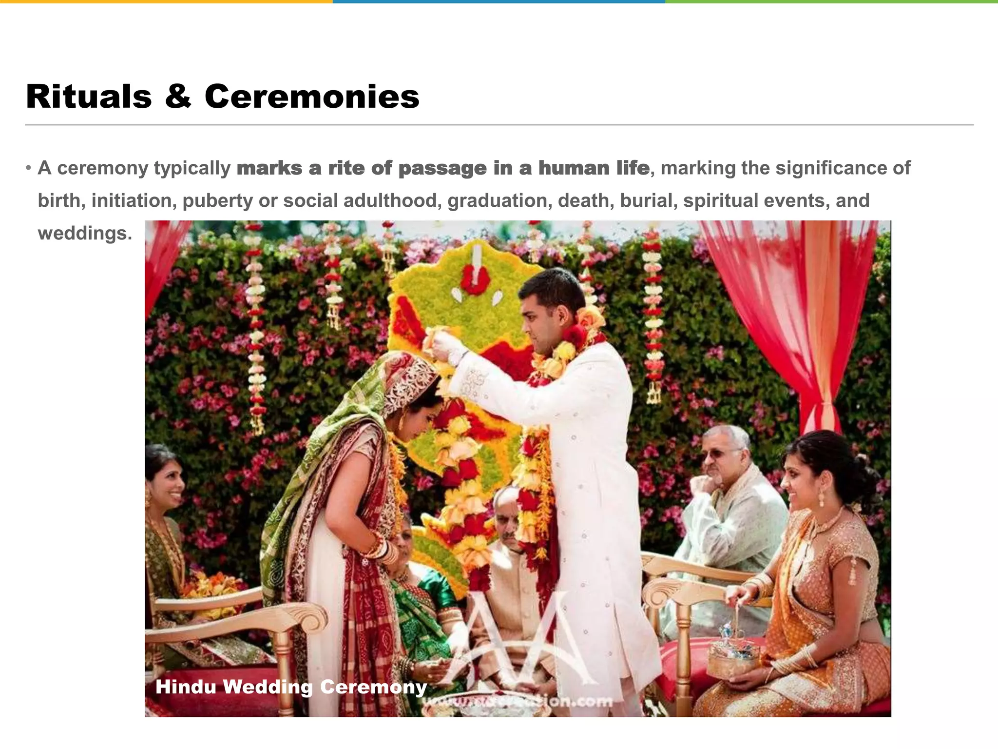 • A ceremony typically marks a rite of passage in a human life, marking the significance of
birth, initiation, puberty or social adulthood, graduation, death, burial, spiritual events, and
weddings.
Rituals & Ceremonies
Hindu Wedding Ceremony
 