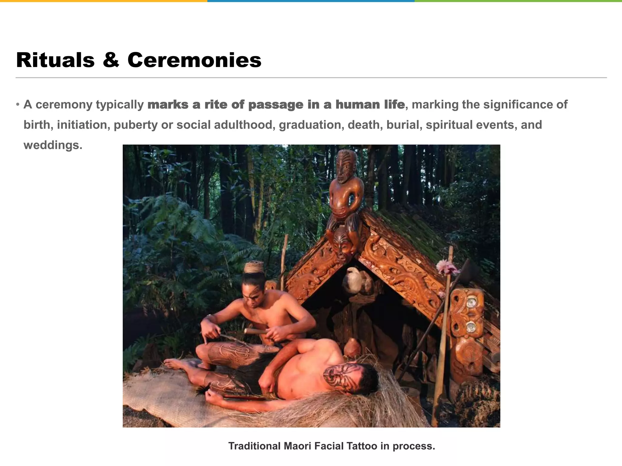 • A ceremony typically marks a rite of passage in a human life, marking the significance of
birth, initiation, puberty or social adulthood, graduation, death, burial, spiritual events, and
weddings.
Rituals & Ceremonies
Hindu Wedding Ceremony
Traditional Maori Facial Tattoo in process.
 