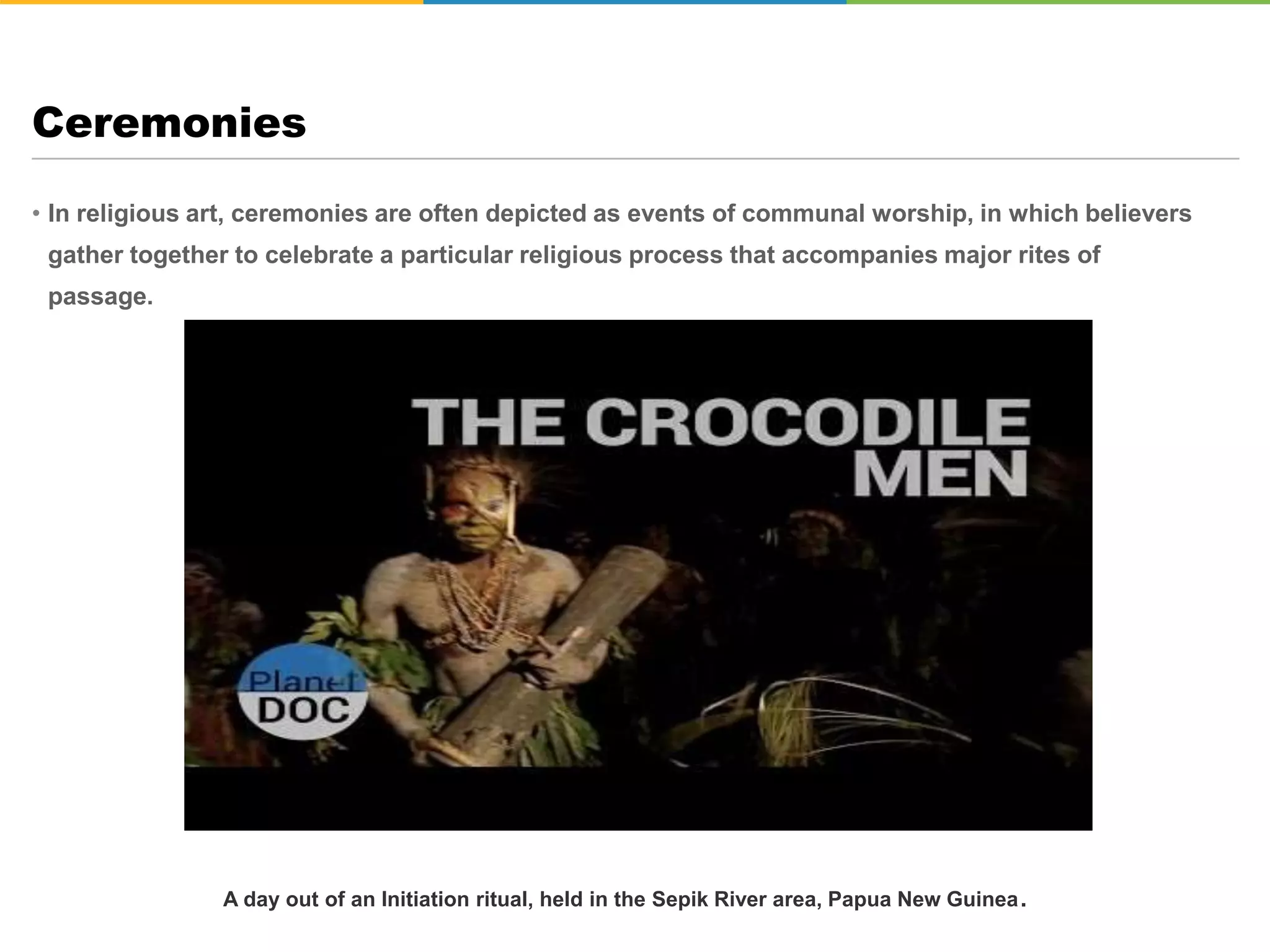 • In religious art, ceremonies are often depicted as events of communal worship, in which believers
gather together to celebrate a particular religious process that accompanies major rites of
passage.
Ceremonies
Hindu Wedding Ceremony
A day out of an Initiation ritual, held in the Sepik River area, Papua New Guinea.
 