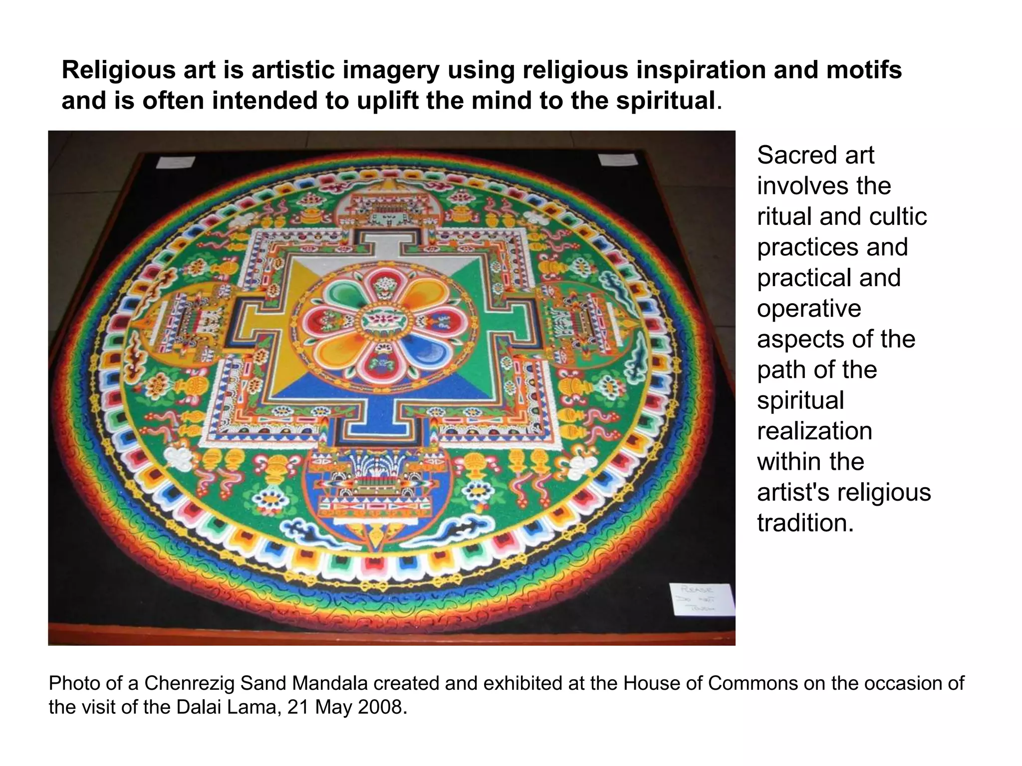 Religious art is artistic imagery using religious inspiration and motifs
and is often intended to uplift the mind to the spiritual.
Sacred art
involves the
ritual and cultic
practices and
practical and
operative
aspects of the
path of the
spiritual
realization
within the
artist's religious
tradition.
Photo of a Chenrezig Sand Mandala created and exhibited at the House of Commons on the occasion of
the visit of the Dalai Lama, 21 May 2008.
 