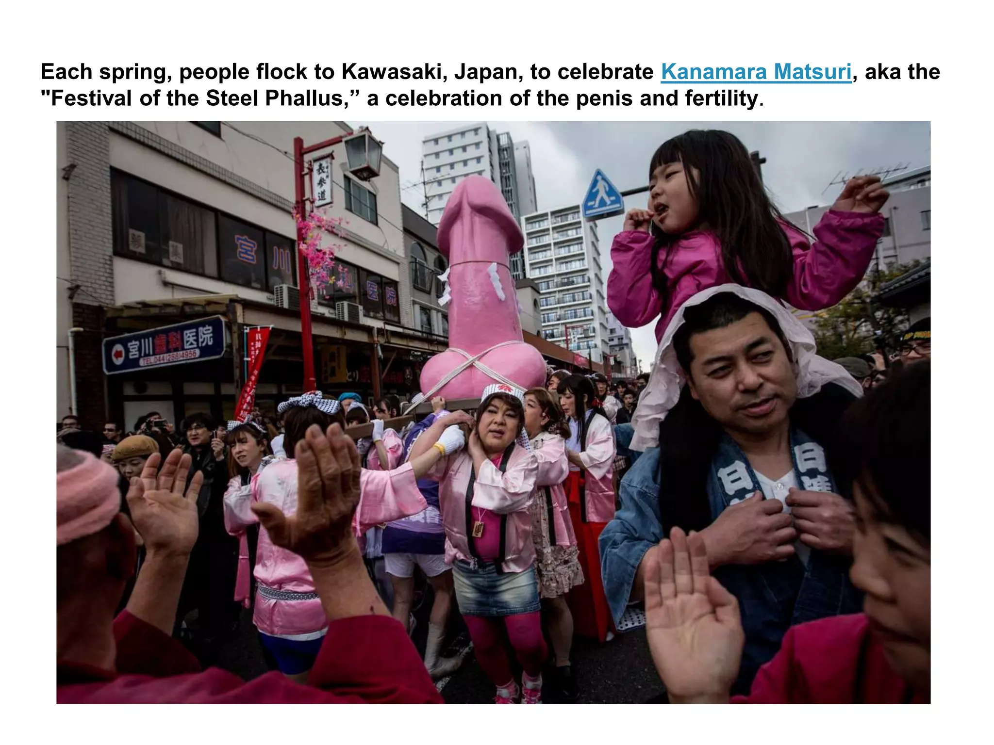 Each spring, people flock to Kawasaki, Japan, to celebrate Kanamara Matsuri, aka the
"Festival of the Steel Phallus,” a celebration of the penis and fertility.
 