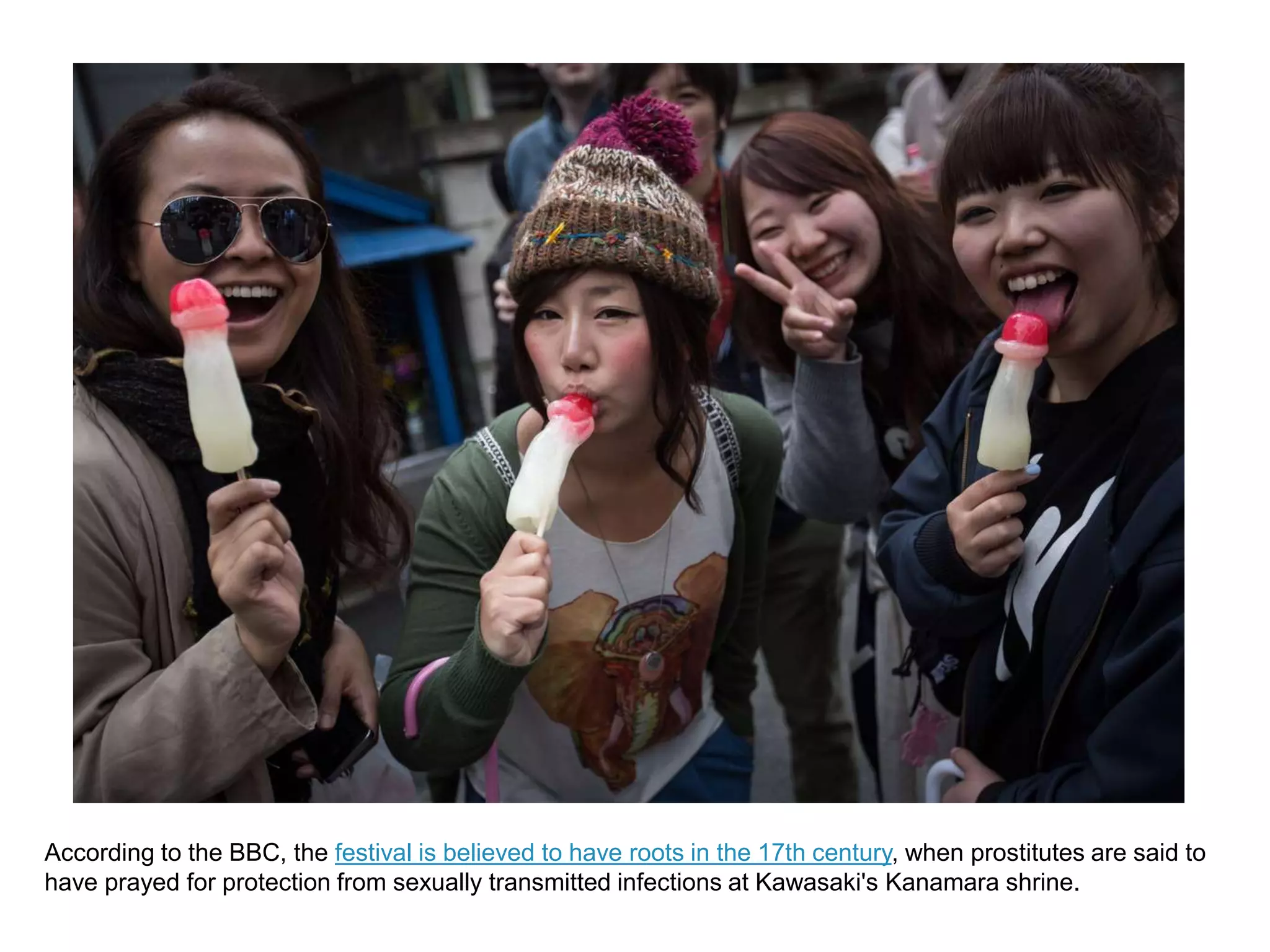According to the BBC, the festival is believed to have roots in the 17th century, when prostitutes are said to
have prayed for protection from sexually transmitted infections at Kawasaki's Kanamara shrine.
 