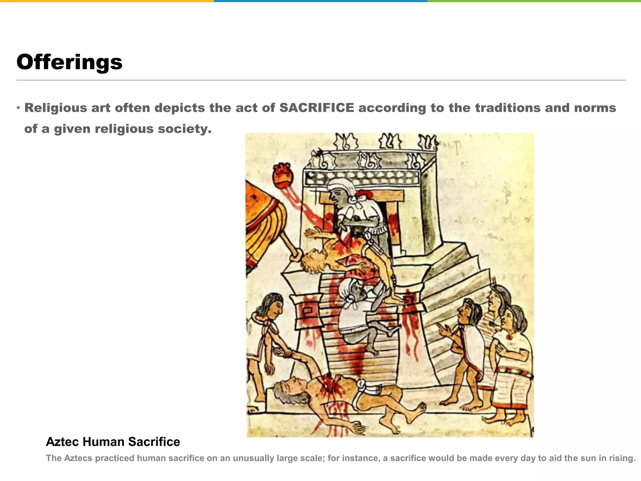 • Religious art often depicts the act of SACRIFICE according to the traditions and norms
of a given religious society.
Offerings
Aztec Human Sacrifice
The Aztecs practiced human sacrifice on an unusually large scale; for instance, a sacrifice would be made every day to aid the sun in rising.
 