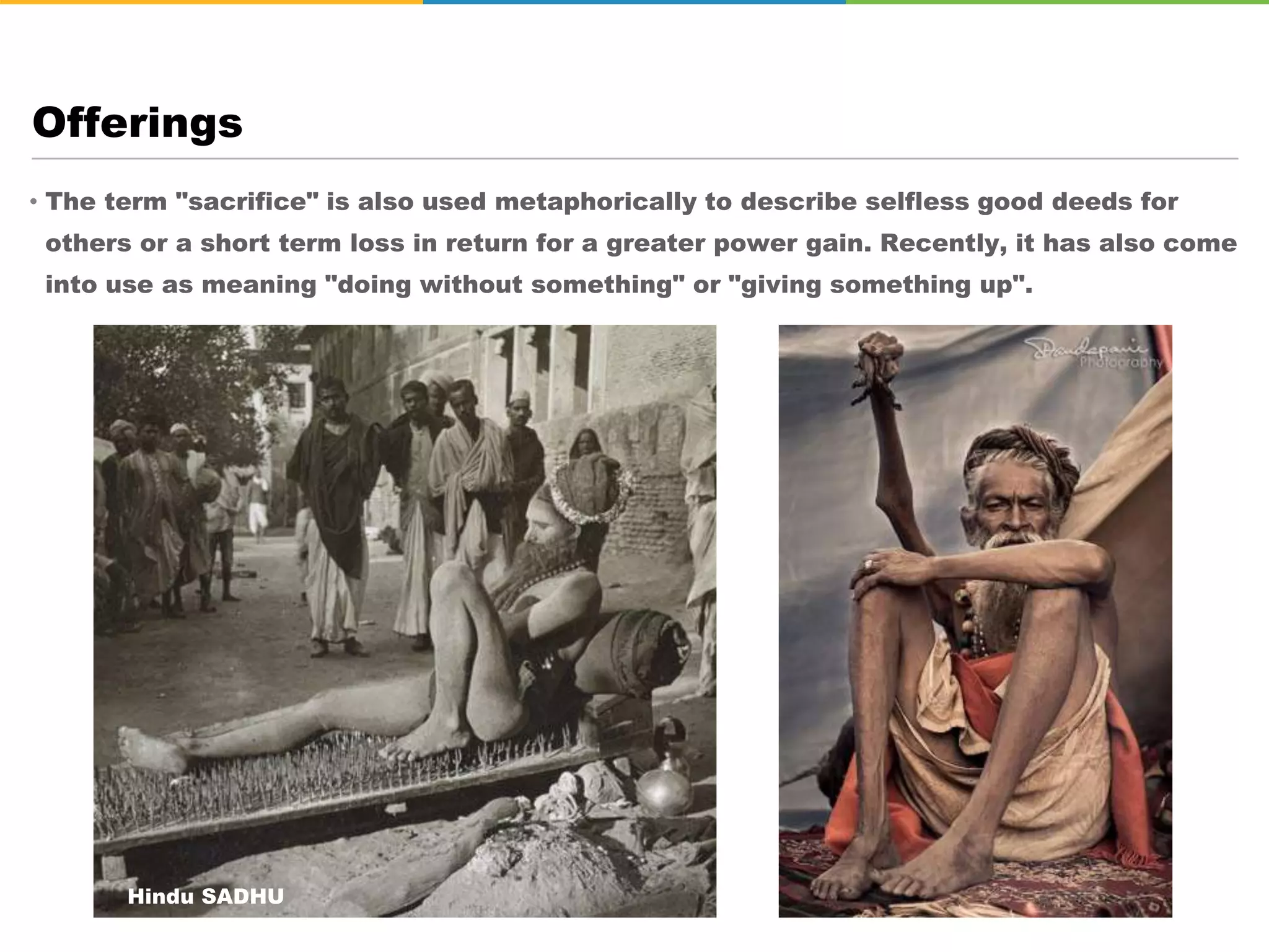 • The term "sacrifice" is also used metaphorically to describe selfless good deeds for
others or a short term loss in return for a greater power gain. Recently, it has also come
into use as meaning "doing without something" or "giving something up".
Offerings
Hindu SADHU
 