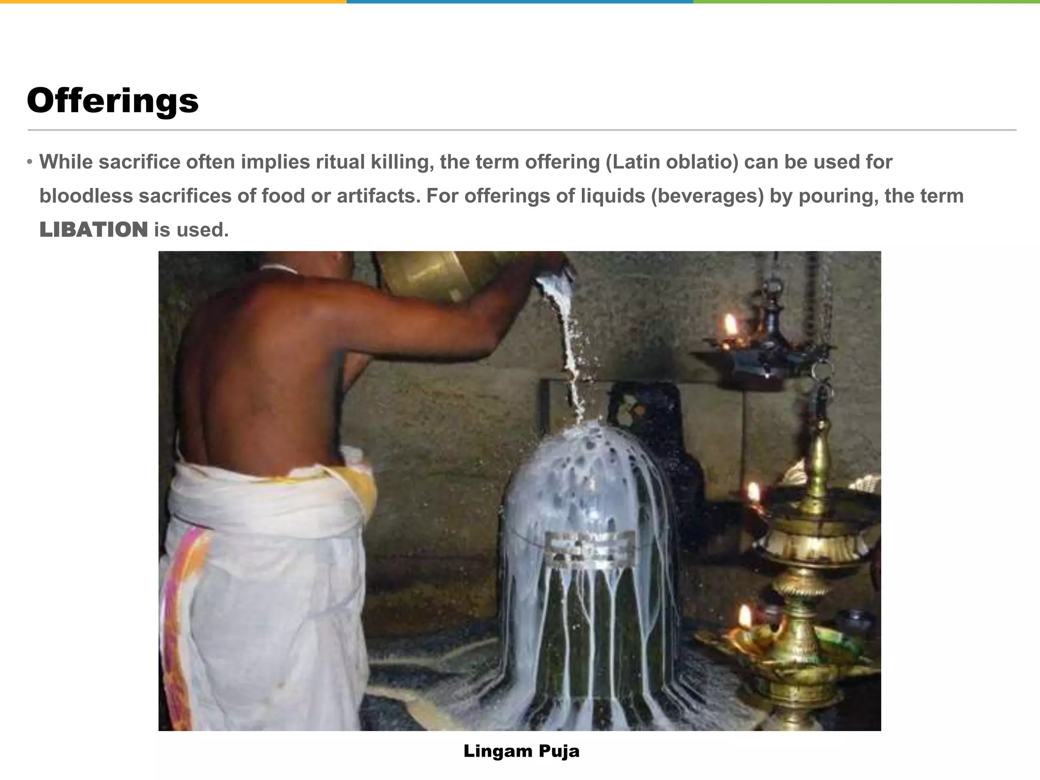 • While sacrifice often implies ritual killing, the term offering (Latin oblatio) can be used for
bloodless sacrifices of food or artifacts. For offerings of liquids (beverages) by pouring, the term
LIBATION is used.
Offerings
Lingam Puja
 