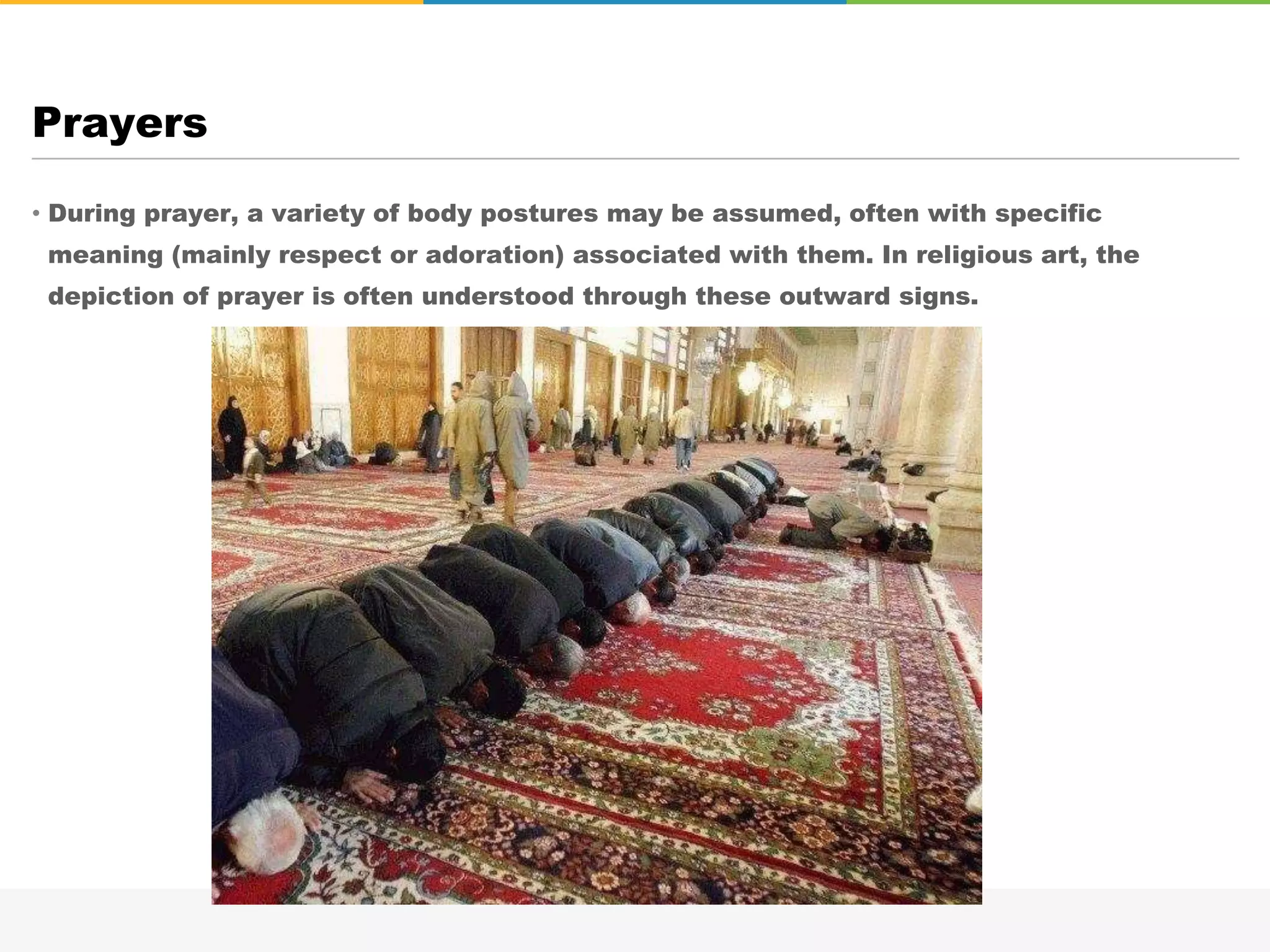 • During prayer, a variety of body postures may be assumed, often with specific
meaning (mainly respect or adoration) associated with them. In religious art, the
depiction of prayer is often understood through these outward signs.
Prayers
 