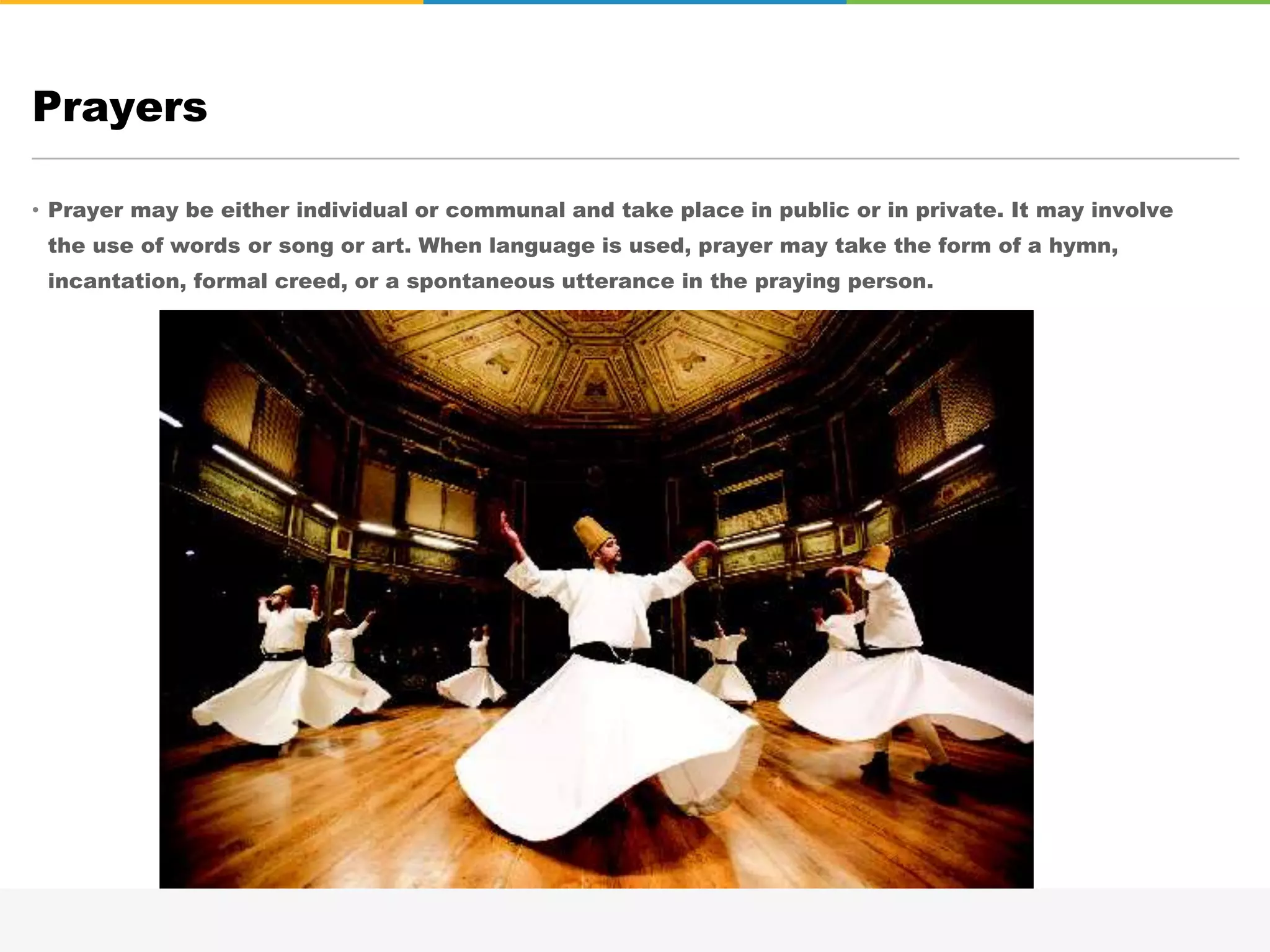 • Prayer may be either individual or communal and take place in public or in private. It may involve
the use of words or song or art. When language is used, prayer may take the form of a hymn,
incantation, formal creed, or a spontaneous utterance in the praying person.
Prayers
 