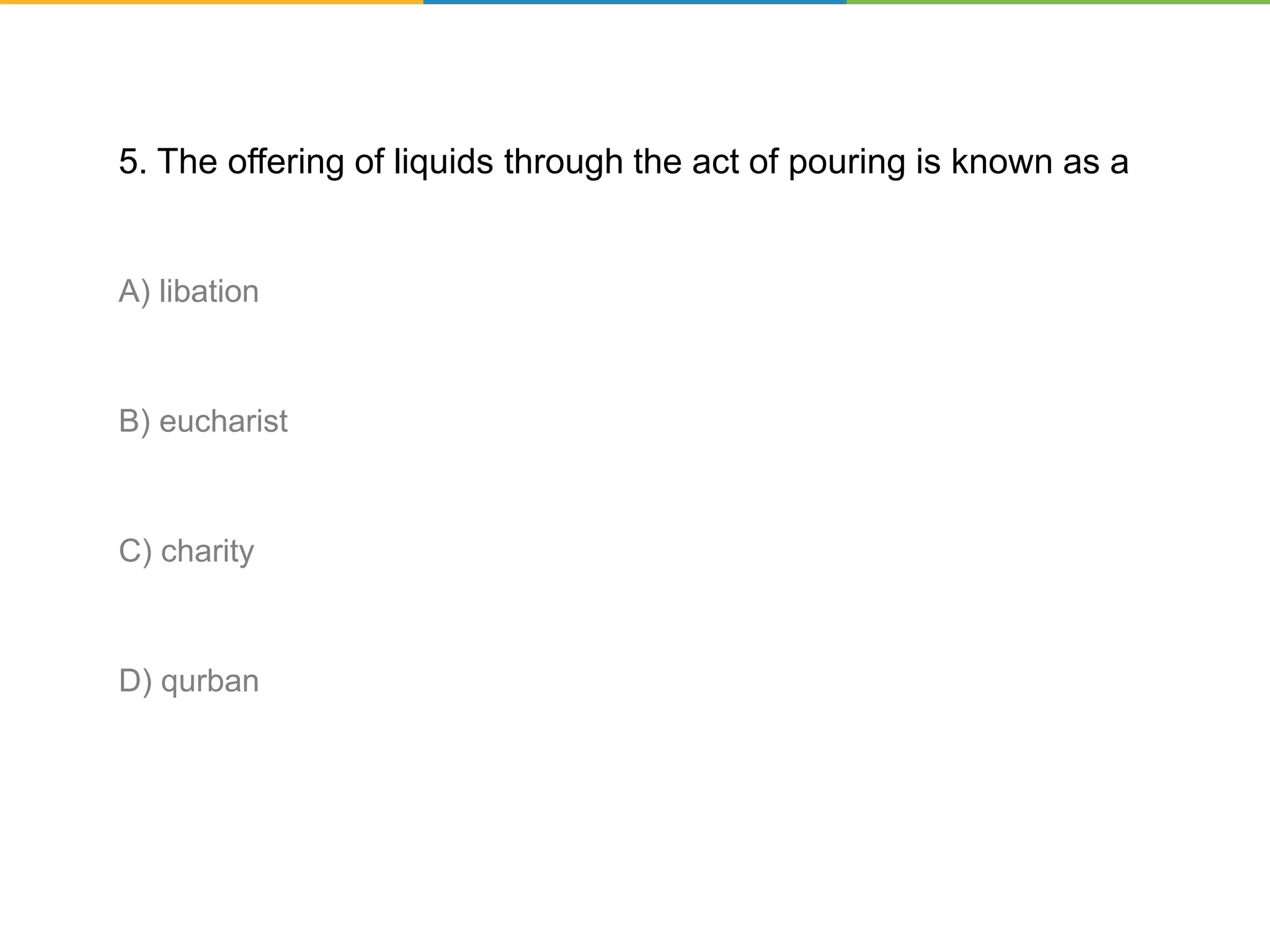 5. The offering of liquids through the act of pouring is known as a
A) libation
B) eucharist
C) charity
D) qurban
 