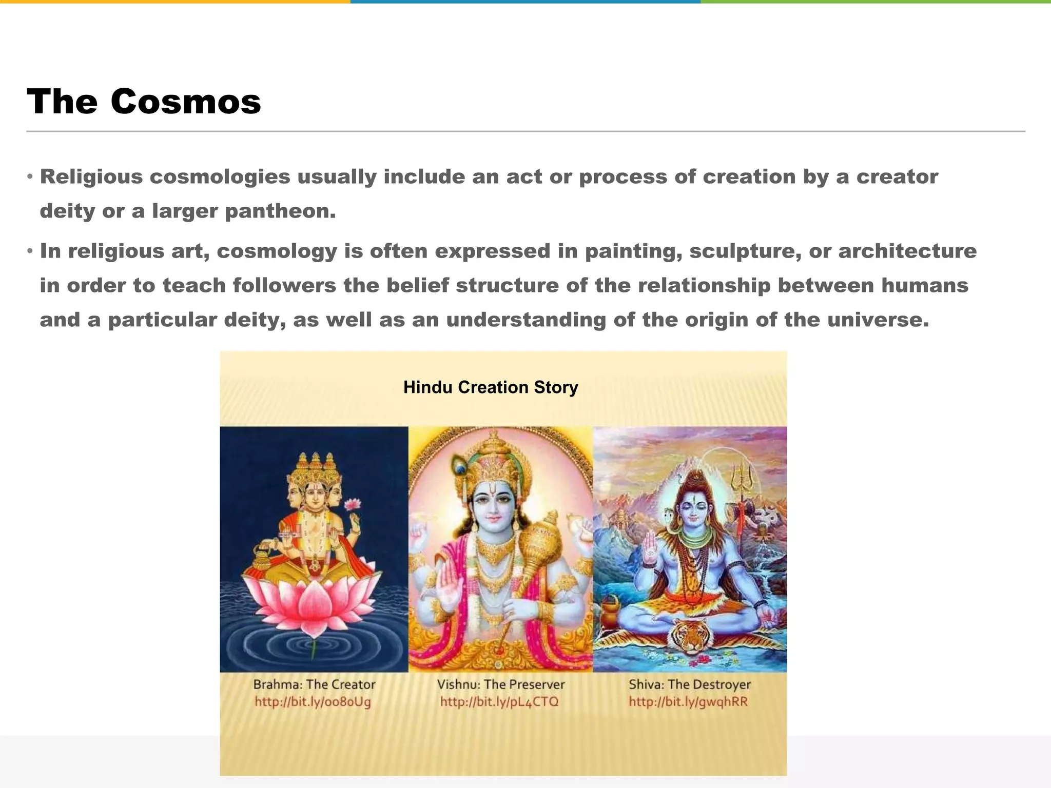 • Religious cosmologies usually include an act or process of creation by a creator
deity or a larger pantheon.
• In religious art, cosmology is often expressed in painting, sculpture, or architecture
in order to teach followers the belief structure of the relationship between humans
and a particular deity, as well as an understanding of the origin of the universe.
The Cosmos
Hindu Creation Story
 