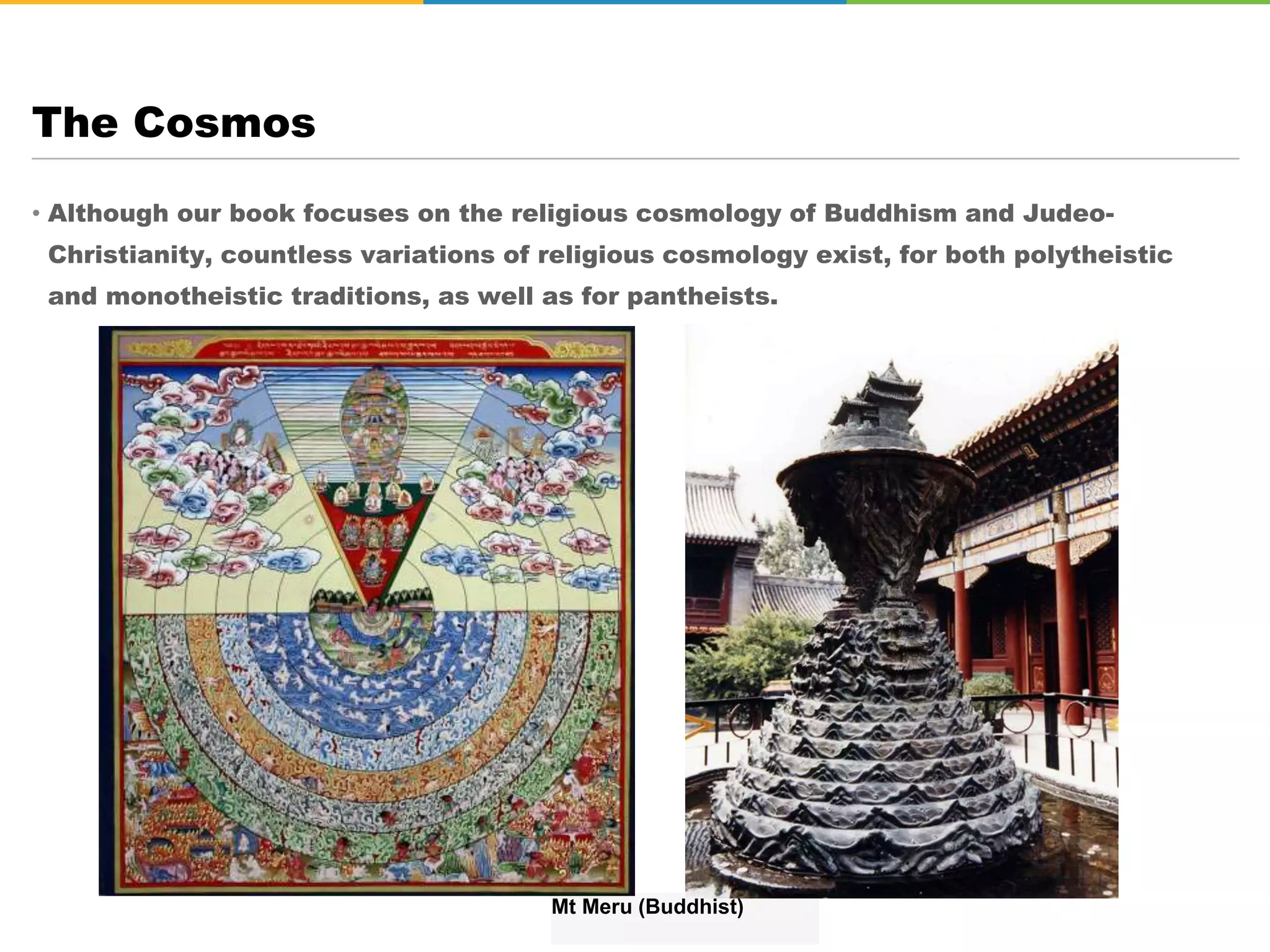 • Although our book focuses on the religious cosmology of Buddhism and Judeo-
Christianity, countless variations of religious cosmology exist, for both polytheistic
and monotheistic traditions, as well as for pantheists.
The Cosmos
Mt Meru (Buddhist)
 