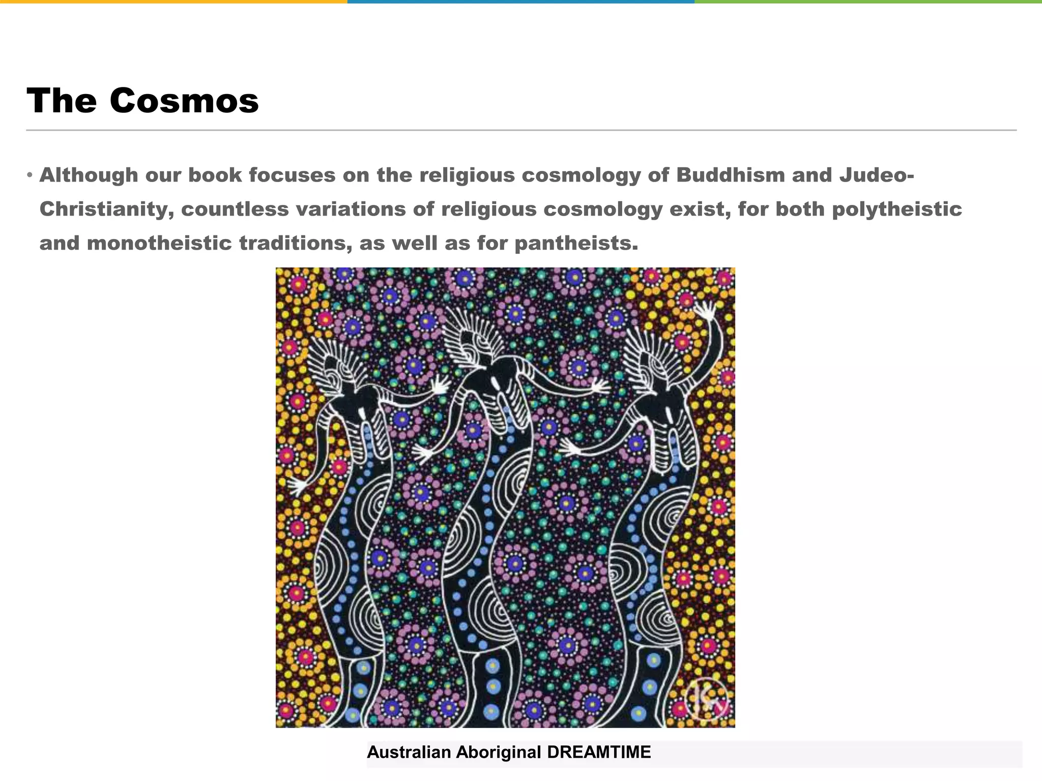 • Although our book focuses on the religious cosmology of Buddhism and Judeo-
Christianity, countless variations of religious cosmology exist, for both polytheistic
and monotheistic traditions, as well as for pantheists.
The Cosmos
Australian Aboriginal DREAMTIME
 