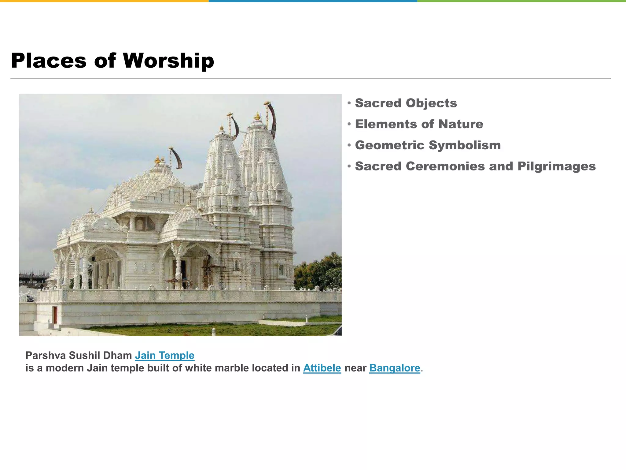 • Sacred Objects
• Elements of Nature
• Geometric Symbolism
• Sacred Ceremonies and Pilgrimages
Places of Worship
Parshva Sushil Dham Jain Temple
is a modern Jain temple built of white marble located in Attibele near Bangalore.
 