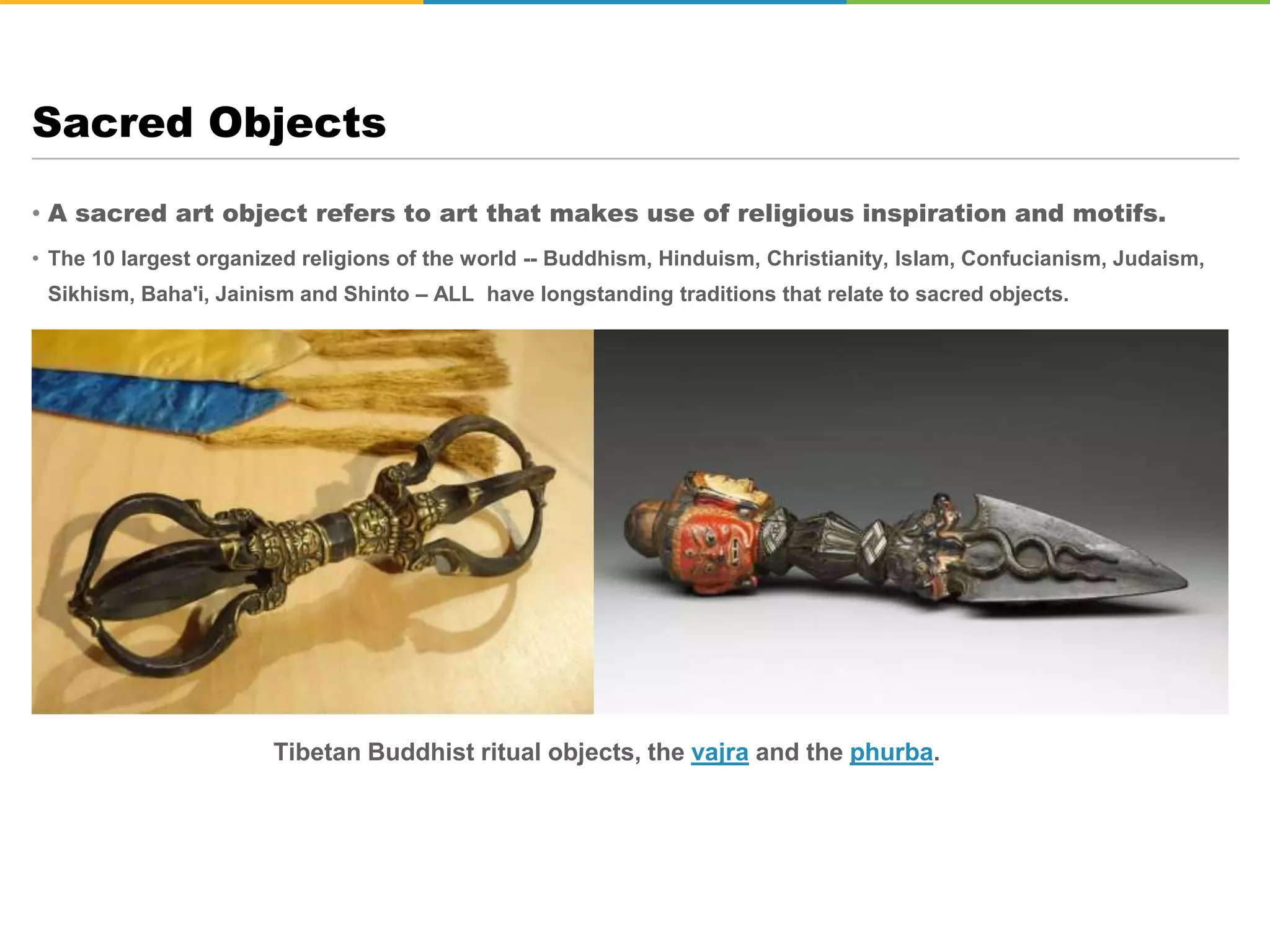 • A sacred art object refers to art that makes use of religious inspiration and motifs.
• The 10 largest organized religions of the world -- Buddhism, Hinduism, Christianity, Islam, Confucianism, Judaism,
Sikhism, Baha'i, Jainism and Shinto – ALL have longstanding traditions that relate to sacred objects.
Sacred Objects
Tibetan Buddhist ritual objects, the vajra and the phurba.
 
