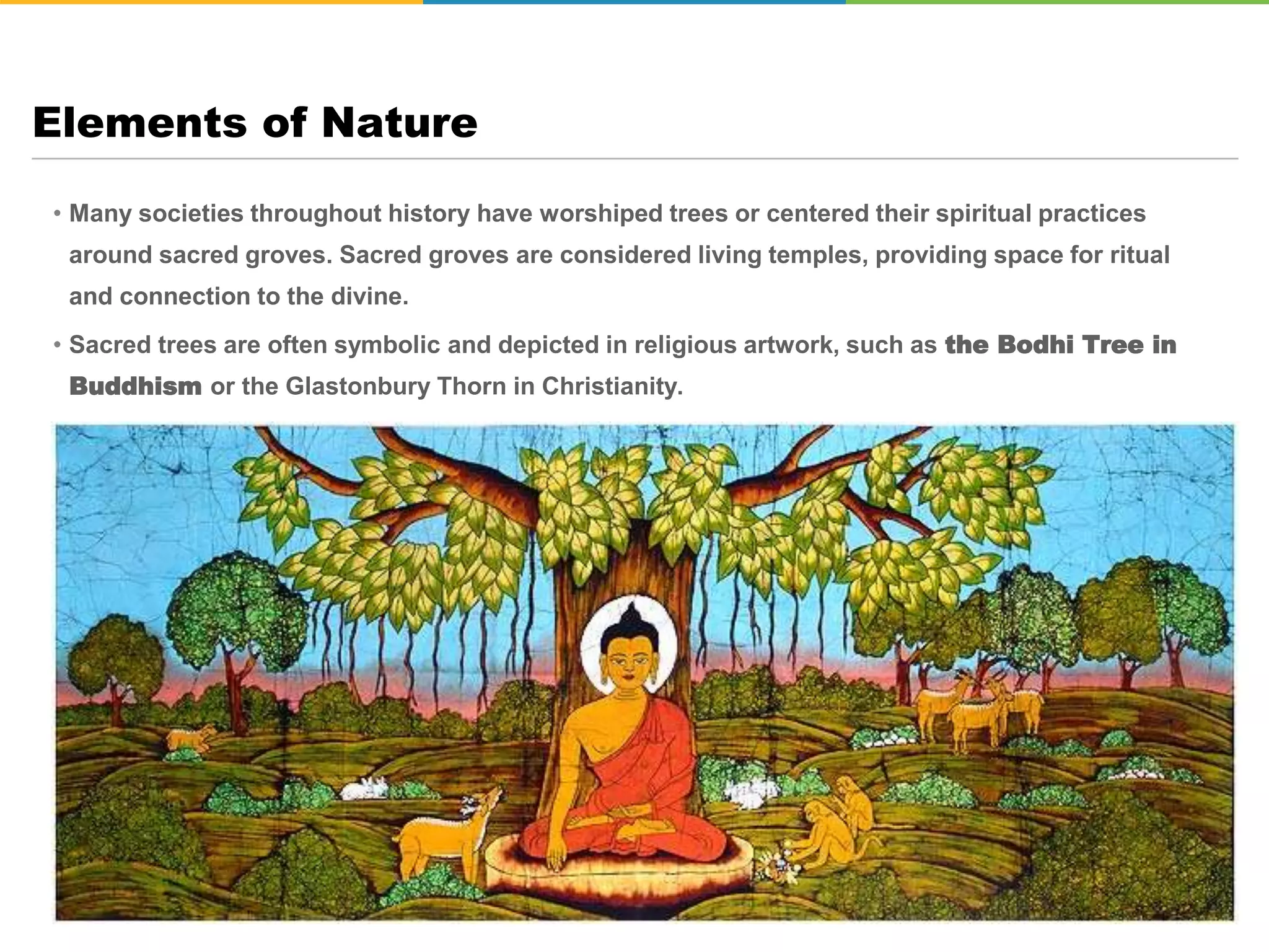 • Many societies throughout history have worshiped trees or centered their spiritual practices
around sacred groves. Sacred groves are considered living temples, providing space for ritual
and connection to the divine.
• Sacred trees are often symbolic and depicted in religious artwork, such as the Bodhi Tree in
Buddhism or the Glastonbury Thorn in Christianity.
Elements of Nature
 