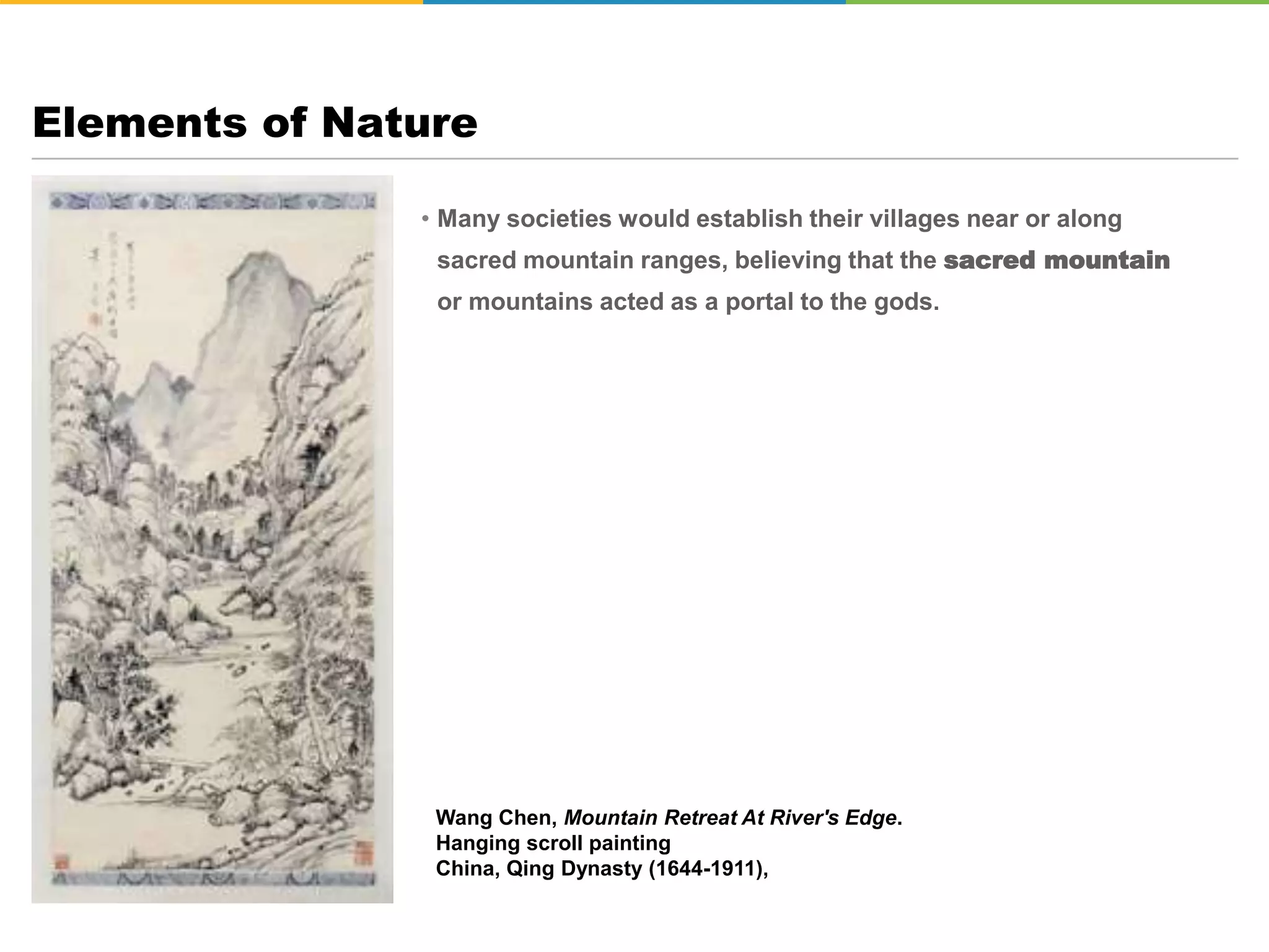• Many societies would establish their villages near or along
sacred mountain ranges, believing that the sacred mountain
or mountains acted as a portal to the gods.
Elements of Nature
Wang Chen, Mountain Retreat At River's Edge.
Hanging scroll painting
China, Qing Dynasty (1644-1911),
 