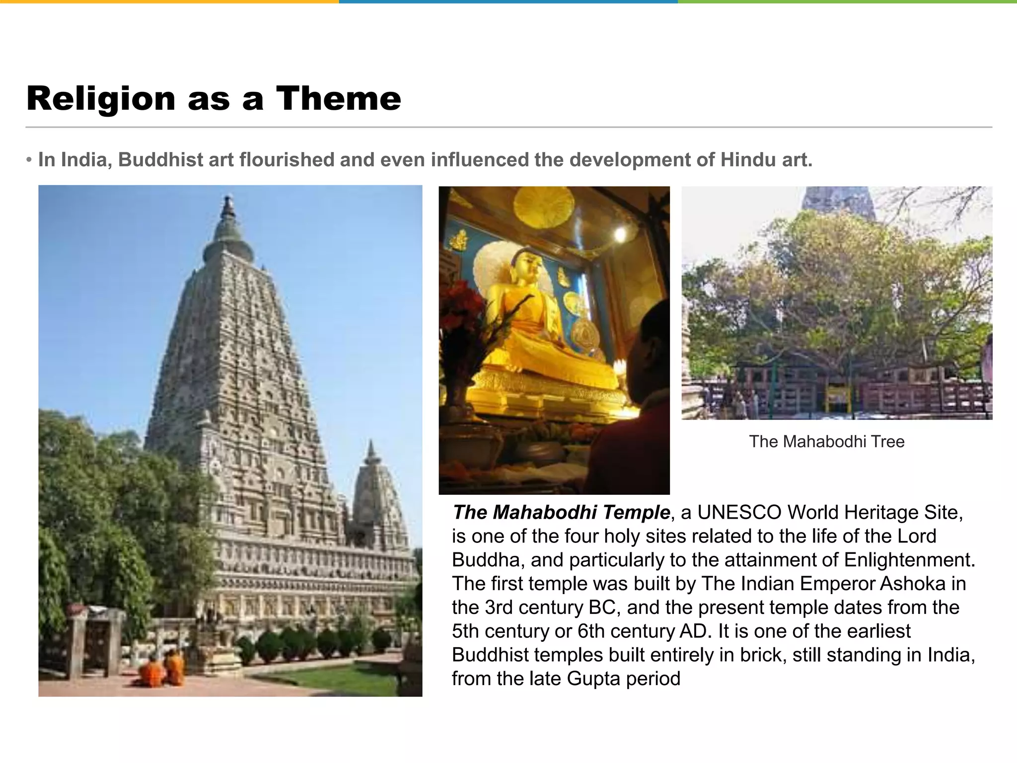 • In India, Buddhist art flourished and even influenced the development of Hindu art.
Religion as a Theme
The Mahabodhi Temple, a UNESCO World Heritage Site,
is one of the four holy sites related to the life of the Lord
Buddha, and particularly to the attainment of Enlightenment.
The first temple was built by The Indian Emperor Ashoka in
the 3rd century BC, and the present temple dates from the
5th century or 6th century AD. It is one of the earliest
Buddhist temples built entirely in brick, still standing in India,
from the late Gupta period
The Mahabodhi Tree
 