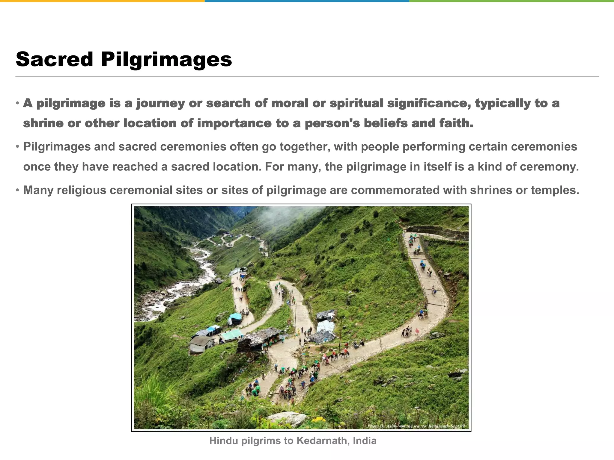 • A pilgrimage is a journey or search of moral or spiritual significance, typically to a
shrine or other location of importance to a person's beliefs and faith.
• Pilgrimages and sacred ceremonies often go together, with people performing certain ceremonies
once they have reached a sacred location. For many, the pilgrimage in itself is a kind of ceremony.
• Many religious ceremonial sites or sites of pilgrimage are commemorated with shrines or temples.
Sacred Pilgrimages
Hindu pilgrims to Kedarnath, India
 