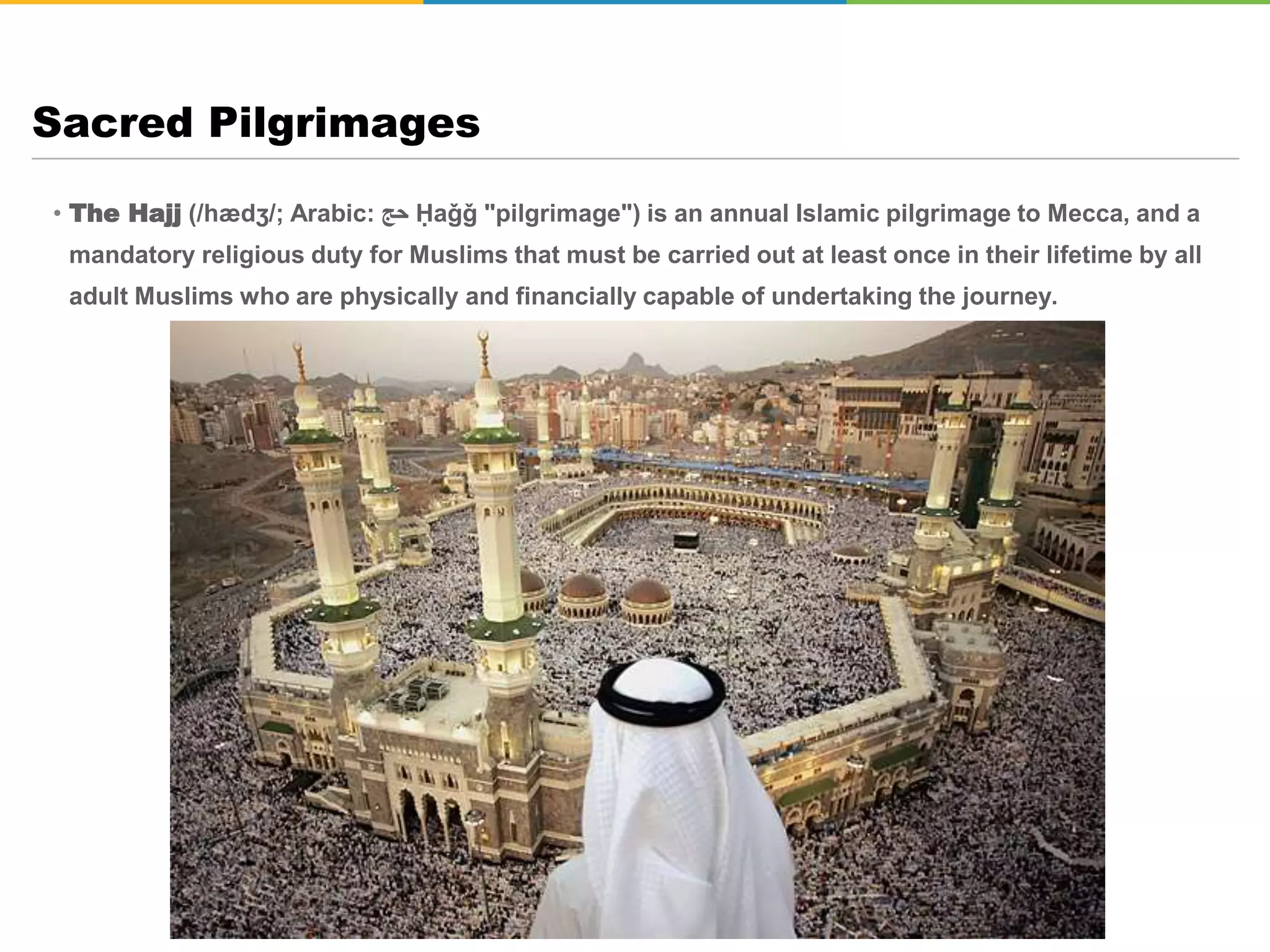 • The Hajj (/hædʒ/; Arabic: ‫حج‬ Ḥaǧǧ "pilgrimage") is an annual Islamic pilgrimage to Mecca, and a
mandatory religious duty for Muslims that must be carried out at least once in their lifetime by all
adult Muslims who are physically and financially capable of undertaking the journey.
Sacred Pilgrimages
 