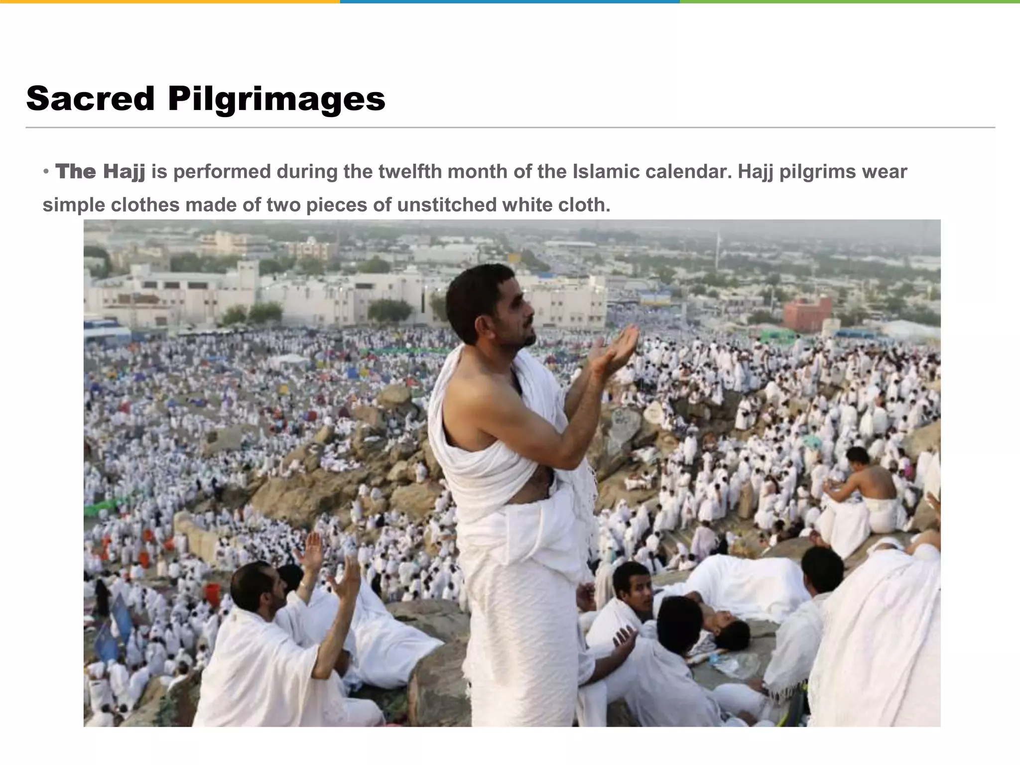 • The Hajj is performed during the twelfth month of the Islamic calendar. Hajj pilgrims wear
simple clothes made of two pieces of unstitched white cloth.
Sacred Pilgrimages
 