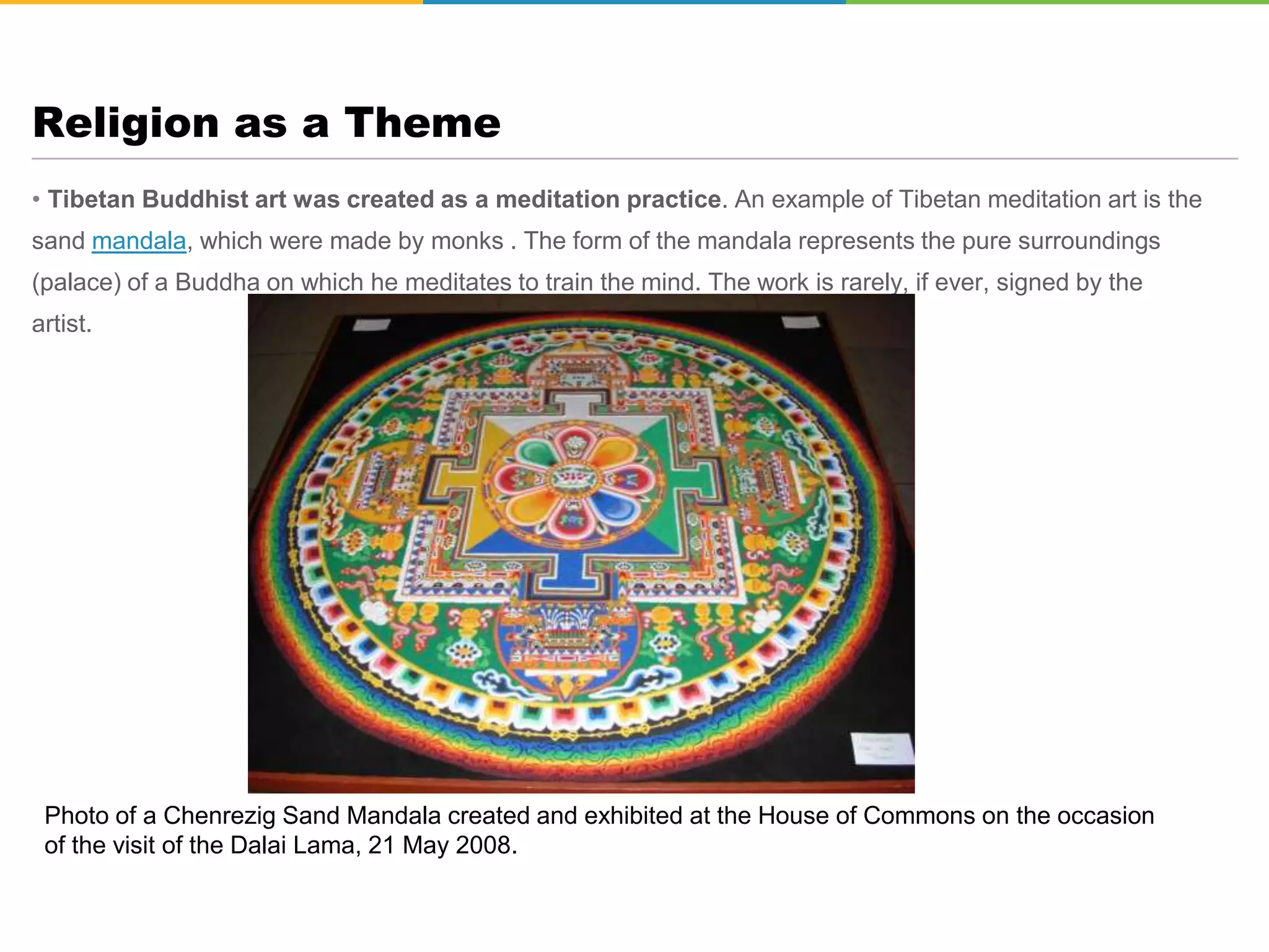 • Tibetan Buddhist art was created as a meditation practice. An example of Tibetan meditation art is the
sand mandala, which were made by monks . The form of the mandala represents the pure surroundings
(palace) of a Buddha on which he meditates to train the mind. The work is rarely, if ever, signed by the
artist.
Religion as a Theme
Photo of a Chenrezig Sand Mandala created and exhibited at the House of Commons on the occasion
of the visit of the Dalai Lama, 21 May 2008.
 