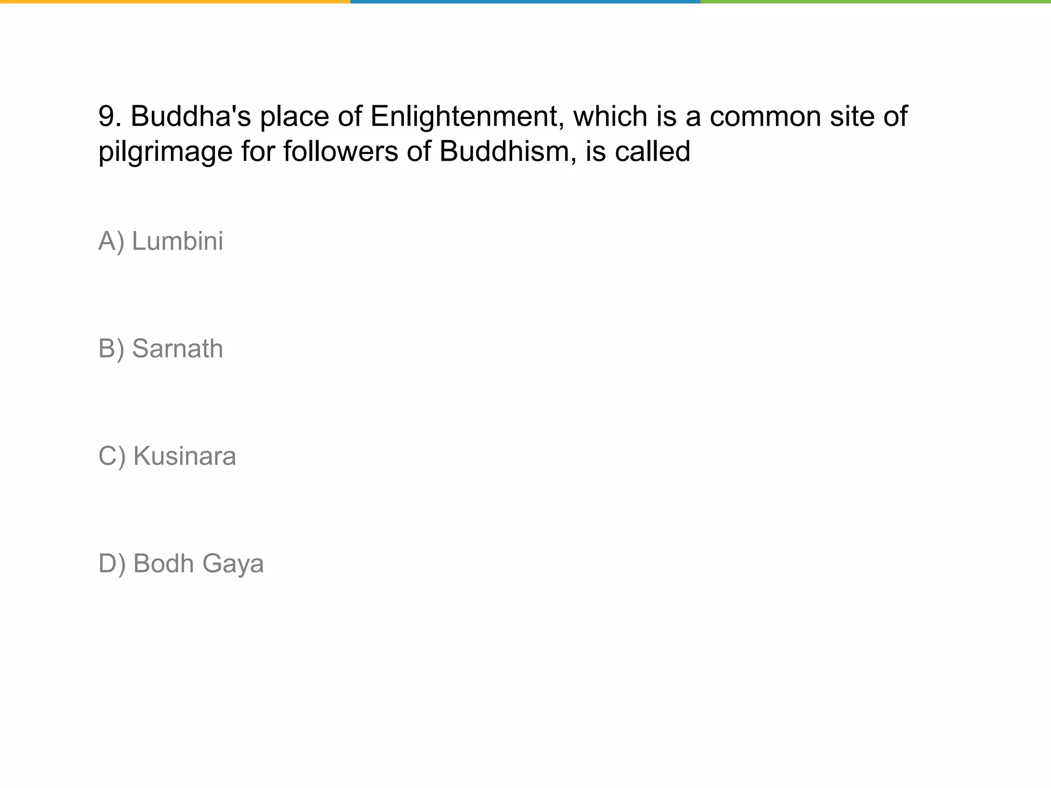9. Buddha's place of Enlightenment, which is a common site of
pilgrimage for followers of Buddhism, is called
A) Lumbini
B) Sarnath
C) Kusinara
D) Bodh Gaya
 