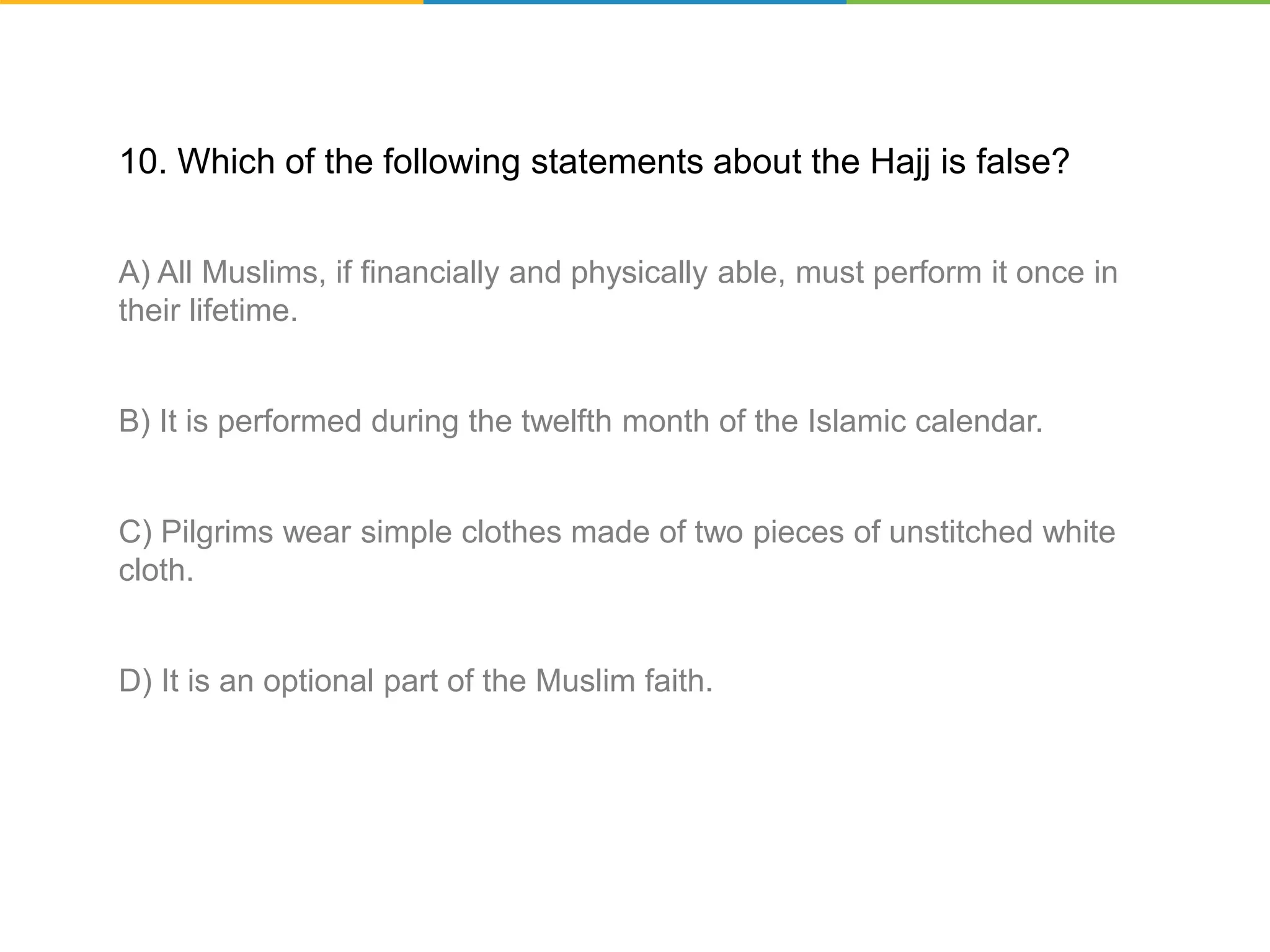 10. Which of the following statements about the Hajj is false?
A) All Muslims, if financially and physically able, must perform it once in
their lifetime.
B) It is performed during the twelfth month of the Islamic calendar.
C) Pilgrims wear simple clothes made of two pieces of unstitched white
cloth.
D) It is an optional part of the Muslim faith.
 