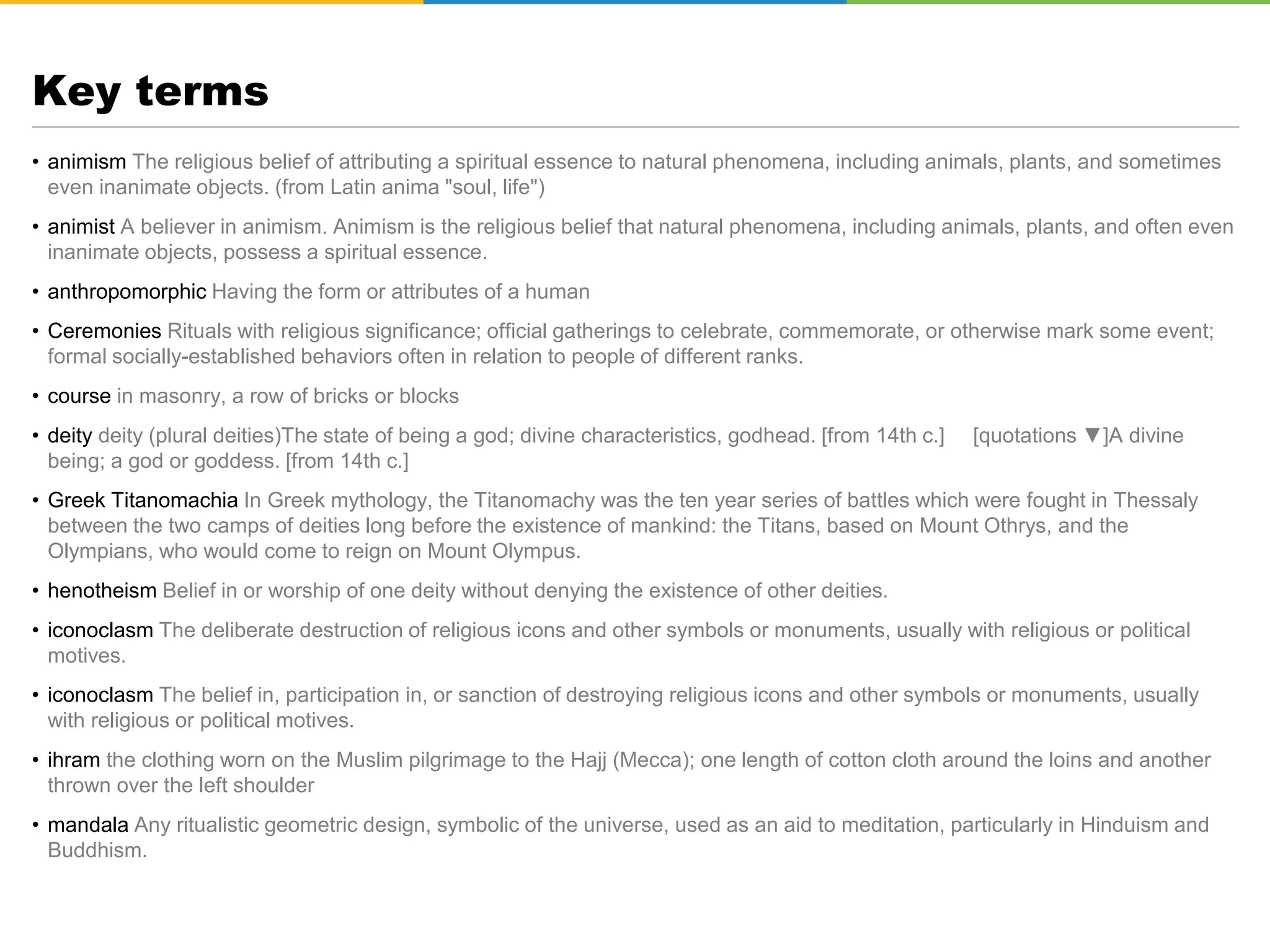 Key terms
• animism The religious belief of attributing a spiritual essence to natural phenomena, including animals, plants, and sometimes
even inanimate objects. (from Latin anima "soul, life")
• animist A believer in animism. Animism is the religious belief that natural phenomena, including animals, plants, and often even
inanimate objects, possess a spiritual essence.
• anthropomorphic Having the form or attributes of a human
• Ceremonies Rituals with religious significance; official gatherings to celebrate, commemorate, or otherwise mark some event;
formal socially-established behaviors often in relation to people of different ranks.
• course in masonry, a row of bricks or blocks
• deity deity (plural deities)The state of being a god; divine characteristics, godhead. [from 14th c.] [quotations ▼]A divine
being; a god or goddess. [from 14th c.]
• Greek Titanomachia In Greek mythology, the Titanomachy was the ten year series of battles which were fought in Thessaly
between the two camps of deities long before the existence of mankind: the Titans, based on Mount Othrys, and the
Olympians, who would come to reign on Mount Olympus.
• henotheism Belief in or worship of one deity without denying the existence of other deities.
• iconoclasm The deliberate destruction of religious icons and other symbols or monuments, usually with religious or political
motives.
• iconoclasm The belief in, participation in, or sanction of destroying religious icons and other symbols or monuments, usually
with religious or political motives.
• ihram the clothing worn on the Muslim pilgrimage to the Hajj (Mecca); one length of cotton cloth around the loins and another
thrown over the left shoulder
• mandala Any ritualistic geometric design, symbolic of the universe, used as an aid to meditation, particularly in Hinduism and
Buddhism.
 