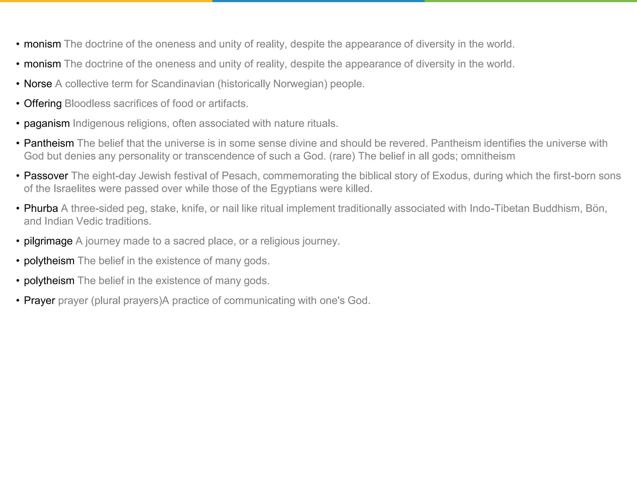 • monism The doctrine of the oneness and unity of reality, despite the appearance of diversity in the world.
• monism The doctrine of the oneness and unity of reality, despite the appearance of diversity in the world.
• Norse A collective term for Scandinavian (historically Norwegian) people.
• Offering Bloodless sacrifices of food or artifacts.
• paganism Indigenous religions, often associated with nature rituals.
• Pantheism The belief that the universe is in some sense divine and should be revered. Pantheism identifies the universe with
God but denies any personality or transcendence of such a God. (rare) The belief in all gods; omnitheism
• Passover The eight-day Jewish festival of Pesach, commemorating the biblical story of Exodus, during which the first-born sons
of the Israelites were passed over while those of the Egyptians were killed.
• Phurba A three-sided peg, stake, knife, or nail like ritual implement traditionally associated with Indo-Tibetan Buddhism, Bön,
and Indian Vedic traditions.
• pilgrimage A journey made to a sacred place, or a religious journey.
• polytheism The belief in the existence of many gods.
• polytheism The belief in the existence of many gods.
• Prayer prayer (plural prayers)A practice of communicating with one's God.
 