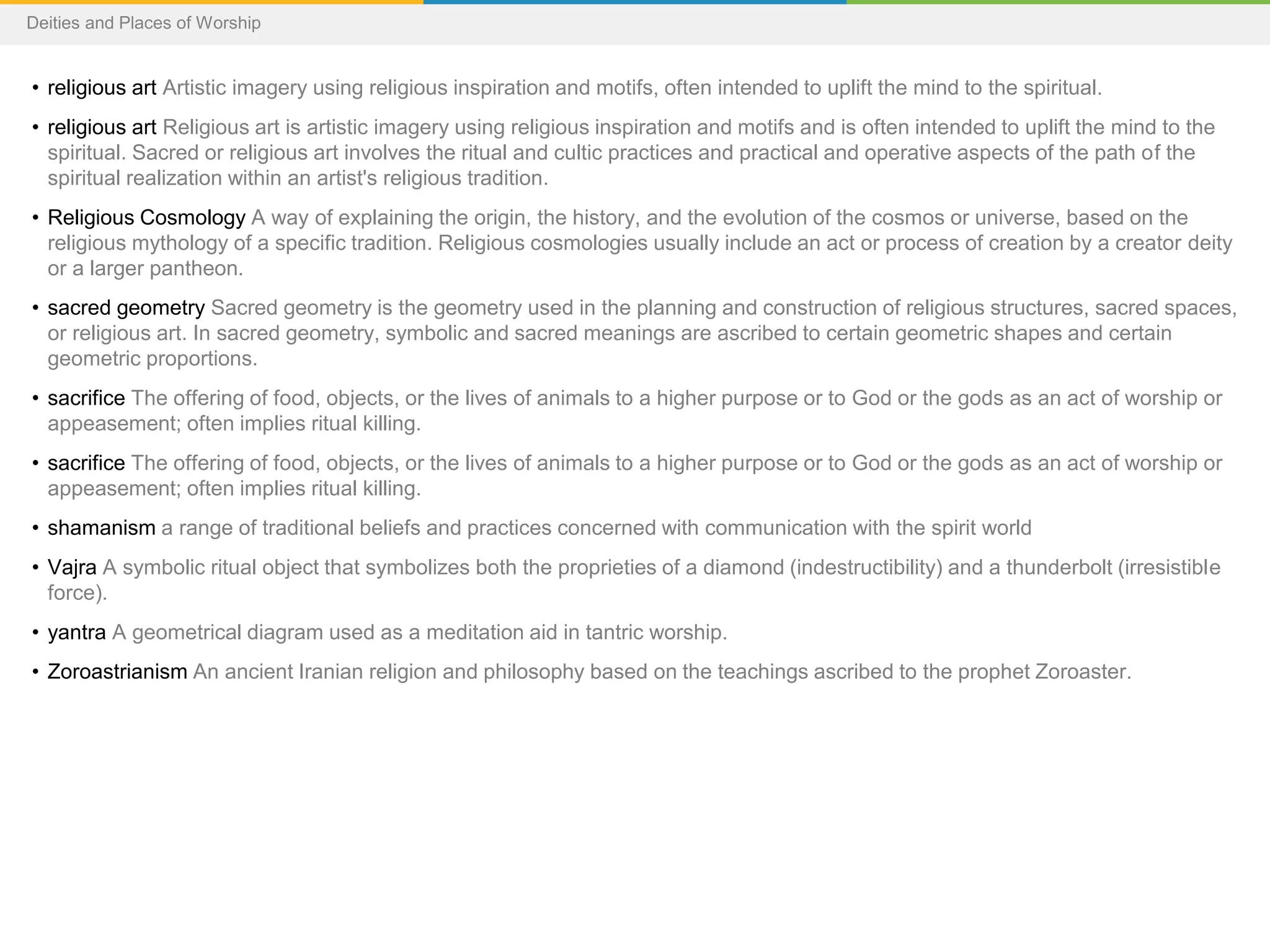 • religious art Artistic imagery using religious inspiration and motifs, often intended to uplift the mind to the spiritual.
• religious art Religious art is artistic imagery using religious inspiration and motifs and is often intended to uplift the mind to the
spiritual. Sacred or religious art involves the ritual and cultic practices and practical and operative aspects of the path of the
spiritual realization within an artist's religious tradition.
• Religious Cosmology A way of explaining the origin, the history, and the evolution of the cosmos or universe, based on the
religious mythology of a specific tradition. Religious cosmologies usually include an act or process of creation by a creator deity
or a larger pantheon.
• sacred geometry Sacred geometry is the geometry used in the planning and construction of religious structures, sacred spaces,
or religious art. In sacred geometry, symbolic and sacred meanings are ascribed to certain geometric shapes and certain
geometric proportions.
• sacrifice The offering of food, objects, or the lives of animals to a higher purpose or to God or the gods as an act of worship or
appeasement; often implies ritual killing.
• sacrifice The offering of food, objects, or the lives of animals to a higher purpose or to God or the gods as an act of worship or
appeasement; often implies ritual killing.
• shamanism a range of traditional beliefs and practices concerned with communication with the spirit world
• Vajra A symbolic ritual object that symbolizes both the proprieties of a diamond (indestructibility) and a thunderbolt (irresistible
force).
• yantra A geometrical diagram used as a meditation aid in tantric worship.
• Zoroastrianism An ancient Iranian religion and philosophy based on the teachings ascribed to the prophet Zoroaster.
Deities and Places of Worship
 