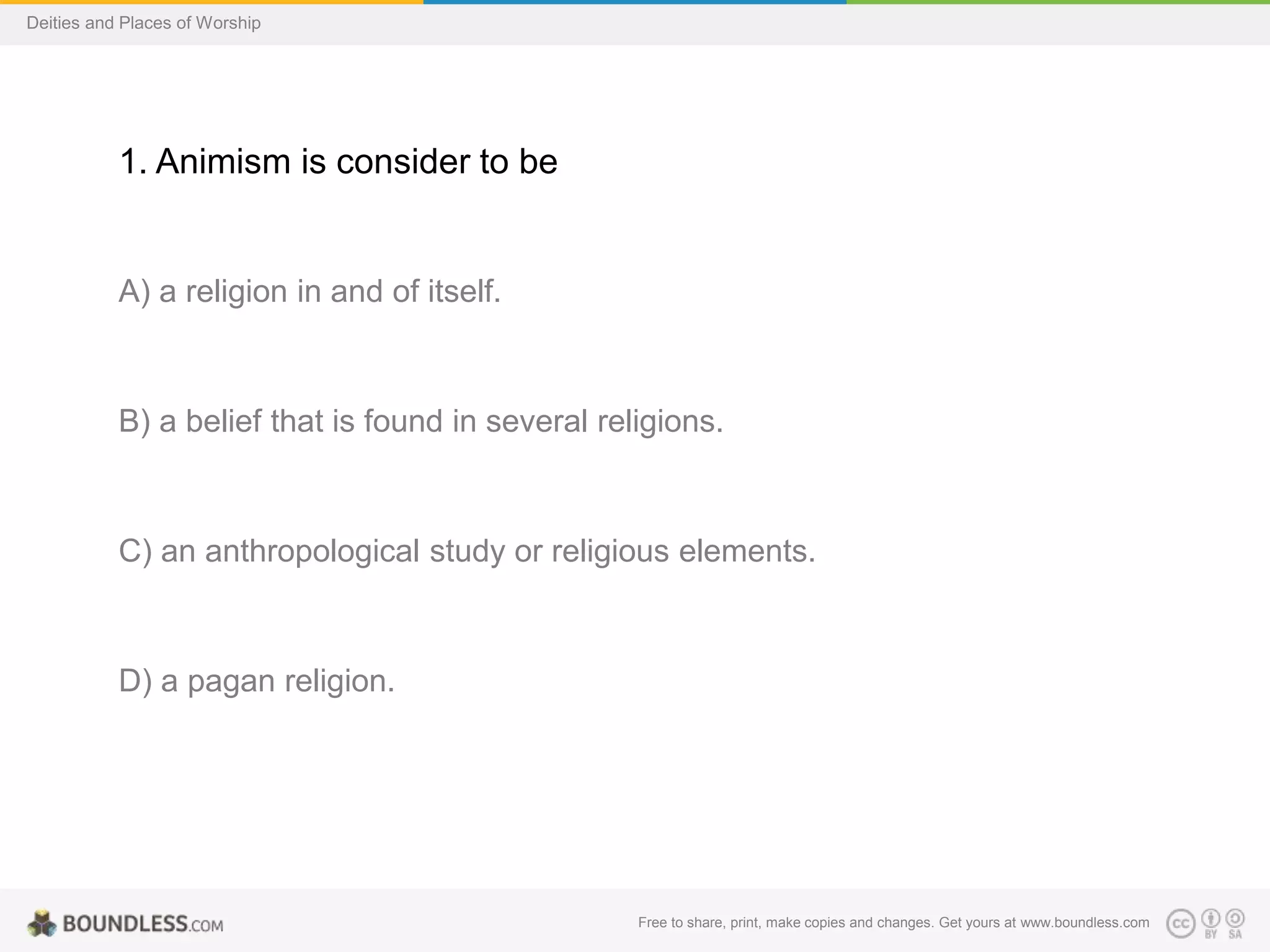 Free to share, print, make copies and changes. Get yours at www.boundless.com
Deities and Places of Worship
1. Animism is consider to be
A) a religion in and of itself.
B) a belief that is found in several religions.
C) an anthropological study or religious elements.
D) a pagan religion.
 