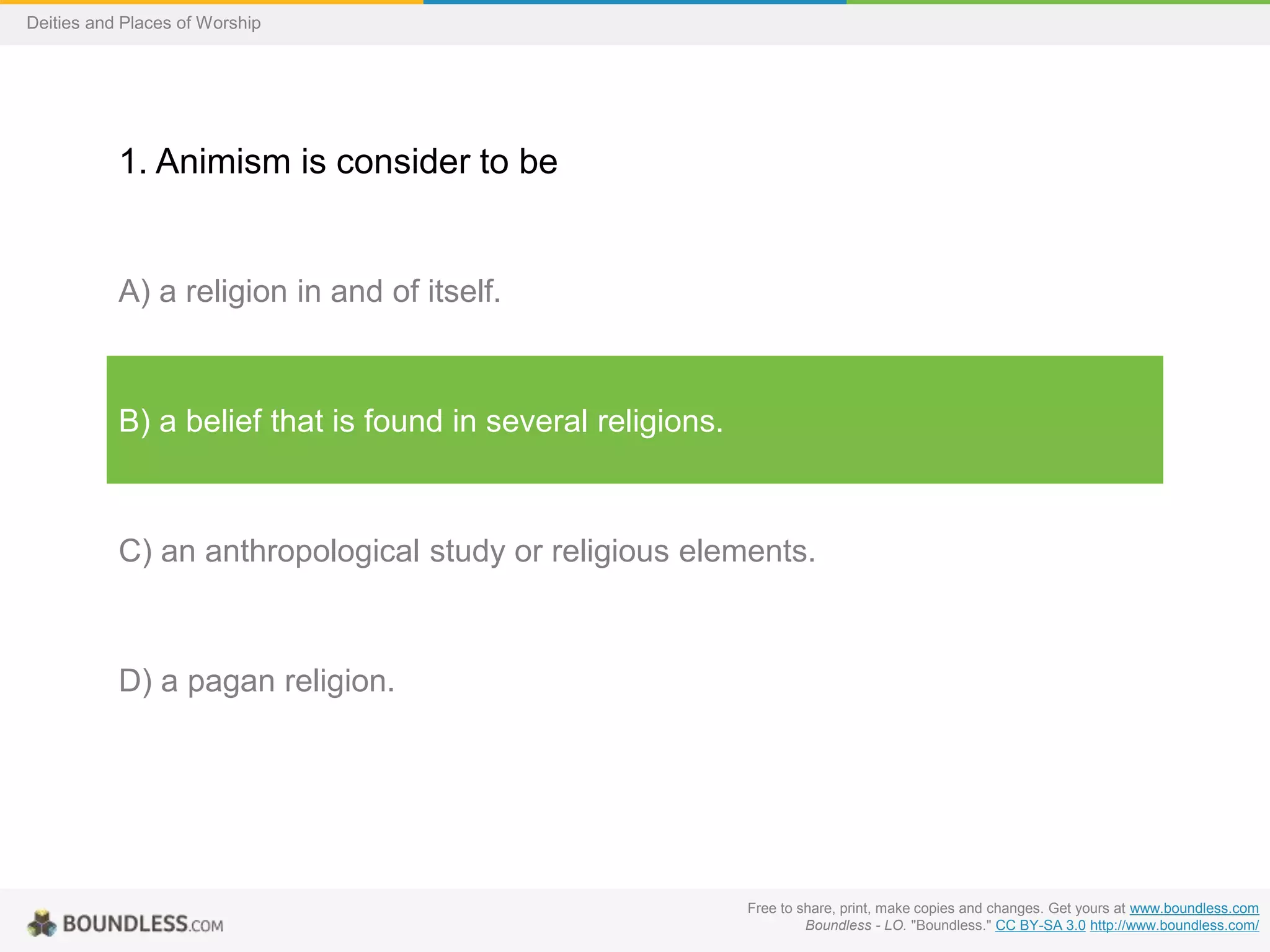 Free to share, print, make copies and changes. Get yours at www.boundless.com
Boundless - LO. "Boundless." CC BY-SA 3.0 http://www.boundless.com/
Deities and Places of Worship
1. Animism is consider to be
A) a religion in and of itself.
B) a belief that is found in several religions.
C) an anthropological study or religious elements.
D) a pagan religion.
 