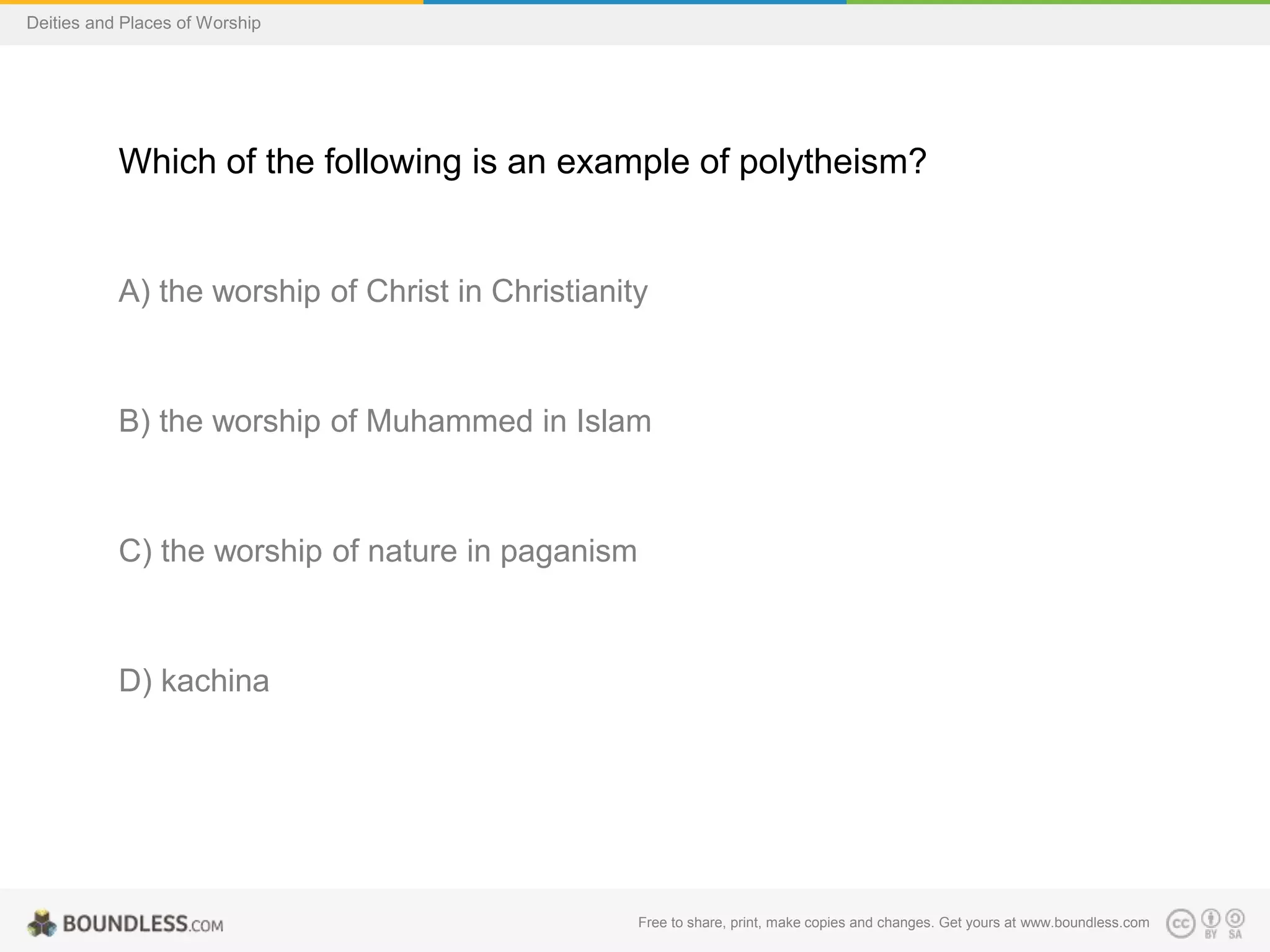 Free to share, print, make copies and changes. Get yours at www.boundless.com
Deities and Places of Worship
Which of the following is an example of polytheism?
A) the worship of Christ in Christianity
B) the worship of Muhammed in Islam
C) the worship of nature in paganism
D) kachina
 