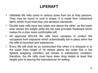 14
LIFERAFT
• Inflatable life rafts come in various sizes from six to forty persons.
They may be round or oval in shape. It is made from rubberized
fabric which must meet tear and abrasion standards.
• Double tube rafts have two tubes one above the other, so the lower
tube carries the weight while the top tube provides freeboard which
makes for a drier more comfortable raft.
• All approved SOLAS life rafts have canopies to protect the
occupants from exposure which automatically set in place when the
life rafts is launched and waterborne.
• Every life raft shall be so constructed that when it is dropped in to
the water from height of 18 meters above the water line in the
lightest seagoing condition will remain in satisfactory condition;
therefore, the life rafts must have been drop tested at least that
height prior to leaving the manufacturer for selling.
 